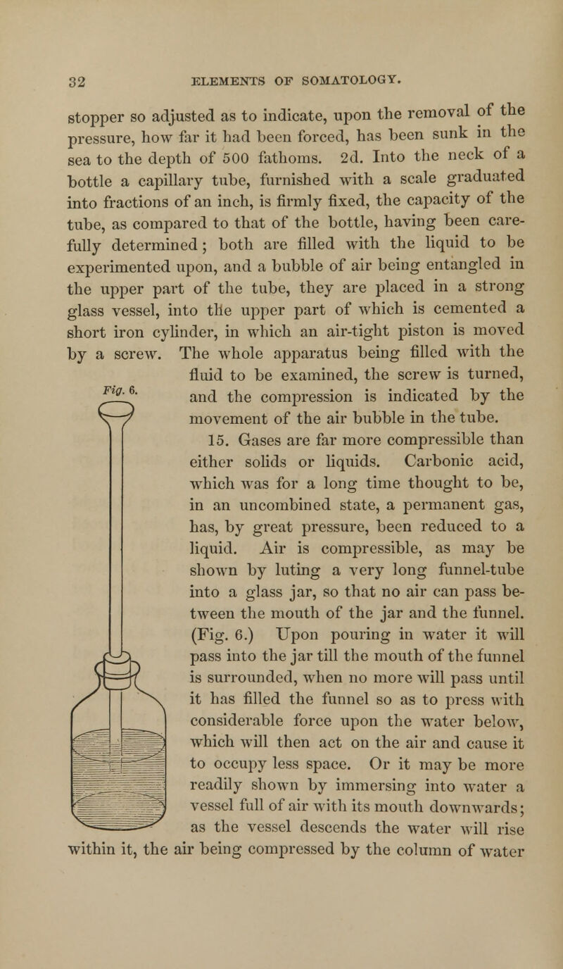 Fig. 6. stopper so adjusted as to indicate, upon the removal of the pressure, how far it had been forced, has been sunk in the sea to the depth of 500 fathoms. 2d. Into the neck of a bottle a capillary tube, furnished with a scale graduated into fractions of an inch, is firmly fixed, the capacity of the tube, as compared to that of the bottle, having been care- fully determined; both are filled with the liquid to be experimented upon, and a bubble of air being entangled in the upper part of the tube, they are placed in a strong glass vessel, into the upper part of which is cemented a short iron cylinder, in which an air-tight piston is moved by a screw. The whole apparatus being filled with the fluid to be examined, the screw is turned, and the compression is indicated by the movement of the air bubble in the tube. 15. Gases are far more compressible than either solids or liquids. Carbonic acid, which was for a long time thought to be, in an uncombined state, a permanent gas, has, by great pressure, been reduced to a liquid. Air is compressible, as may be shown by luting a very long funnel-tube into a glass jar, so that no air can pass be- tween the mouth of the jar and the funnel. (Fig. 6.) Upon pouring in water it will pass into the jar till the mouth of the funnel is surrounded, when no more will pass until it has filled the funnel so as to press with considerable force upon the water below, which will then act on the air and cause it to occupy less space. Or it may be more readily shown by immersing into water a vessel full of air with its mouth downwards; as the vessel descends the water will rise within it, the air being compressed by the column of water