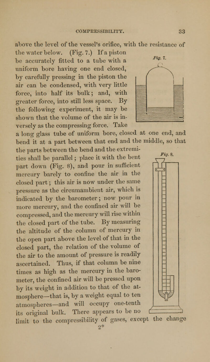 Fig. 7. Fig. 8. ffi above the level of the vessel's orifice, with the resistance of the water below. (Fig. 7.) If a piston be accurately fitted to a tube with a uniform bore having one end closed, by carefully pressing in the piston the air can be condensed, with very little force, into half its bulk; and, with greater force, into still less space. By the following experiment, it may be shown that the volume of the air is in- versely as the compressing force. Take a long glass tube of uniform bore, closed at one end, and bend it at a part between that end and the middle, so that the parts between the bend and the extremi- ties shall be parallel; place it with the bent part down (Fig. 8), and pour in sufficient mercury barely to confine the air in the closed part; this air is now under the same pressure as the circumambient air, which is indicated by the barometer; now pour in more mercury, and the confined air will be compressed, and the mercury will rise within the closed part of the tube. By measuring the altitude of the column of mercury in the open part above the level of that in the closed part, the relation of the volume of the air to the amount of pressure is readily ascertained. Thus, if that column be nine times as high as the mercury in the baro- meter, the confined air will be pressed upon by its weight in addition to that of the at- mosphere—that is, by a weight equal to ten atmospheres—and will occupy one-tenth its original bulk. There appears to be no CZ limit to the compressibility of gases, except the change