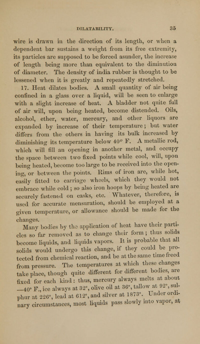 wire is drawn in the direction of its length, or when a dependent bar sustains a weight from its free extremity, its particles are supposed to be forced asunder, the increase of length being more than equivalent to the diminution of diameter. The density of india rubber is thought to be lessened when it is greatly and repeatedly stretched. 17. Heat dilates bodies. A small quantity of air being confined in a glass over a liquid, will be seen to enlarge with a slight increase of heat. A bladder not quite full of air will, upon being heated, become distended. Oils, alcohol, ether, water, mercury, and other liquors are expanded by increase of their temperature; but water differs from the others in having its bulk increased by diminishing its temperature below 40° F. A metallic rod, which will fill an opening in another metal, and occupy the space between two fixed points while cool, will, upon being heated, become too large to be received into the open- ing, or between the points. Rims of iron are, while hot, easily fitted to carriage wheels, which they would not embrace while cold ; so also iron hoops by being heated are securely fastened on casks, etc. Whatever, therefore, is used for accurate mensuration, should be employed at a given temperature, or allowance should be made for the changes. Many bodies by the application of heat have their parti- cles so far removed as to change their form; thus solids become liquids, and liquids vapors. It is probable that all solids would undergo this change, if they could be pro- tected from chemical reaction, and be at the same time freed from pressure. The temperatures at which these changes take place, though quite different for different bodies are fixed for each kind : thus, mercury always melts at about —40° F ice always at 32°, olive oil at 36% tallow at 92°, sul- phur at 226% lead at 612% and silver at 1873°. Under ordi- nary circumstances, most liquids pass slowly into vapor, at