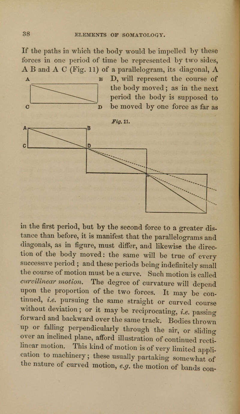If the paths in which the body would be impelled by these forces in one period of time be represented by two sides, A B and A C (Fig. 11) of a parallelogram, its diagonal, A A u D, will represent the course of the body moved; as in the next period the body is supposed to d be moved by one force as far as Fig. 11. B D ^-- ^\***» **»» in the first period, but by the second force to a greater dis- tance than before, it is manifest that the parallelograms and diagonals, as in figure, must differ, and likewise the direc- tion of the body moved: the same will be true of every successive period ; and these periods being indefinitely small the course of motion must be a curve. Such motion is called curvilinear motion. The degree of curvature will depend upon the proportion of the two forces. It may be con- tinued, i.e. pursuing the same straight or curved course without deviation; or it may be reciprocating, i.e. passing forward and backward over the same track. Bodies thrown up or falling perpendicularly through the air, or sliding over an inclined plane, afford illustration of continued recti- linear motion. This kind of motion is of very limited appli- cation to machinery; these usually partaking somewhat of the nature of curved motion, e.g. the motion of bands con-