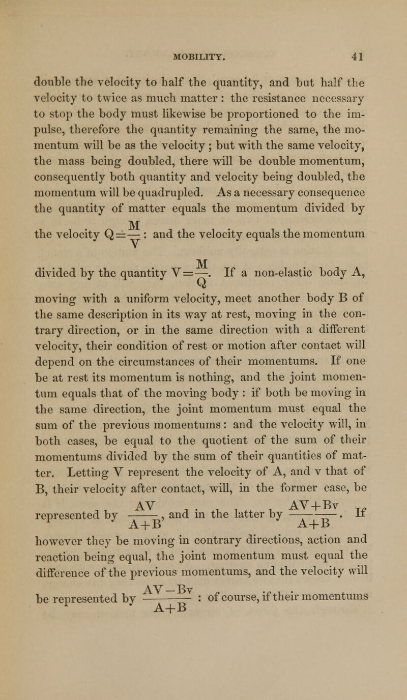 double the velocity to half the quantity, and but half the velocity to twice as much matter : the resistance necessary to stop the body must likewise be proportioned to the im- pulse, therefore the quantity remaining the same, the mo- mentum will be as the velocity ; but with the same velocity, the mass being doubled, there will be double momentum, consequently both quantity and velocity being doubled, the momentum will be quadrupled. As a necessary consequence the quantity of matter equals the momentum divided by M the velocity Q=— : and the velocity equals the momentum M divided by the quantity V=—. If a non-elastic body A, C* moving with a uniform velocity, meet another body B of the same description in its way at rest, moving in the con- trary direction, or in the same direction with a different velocity, their condition of rest or motion after contact will depend on the circumstances of their momentums. If one be at rest its momentum is nothing, and the joint momen- tum equals that of the moving body : if both be moving in the same direction, the joint momentum must equal the sum of the previous momentums: and the velocity will, in both cases, be equal to the quotient of the sum of their momentums divided by the sum of their quantities of mat- ter. Letting V represent the velocity of A, and v that of B, their velocity after contact, will, in the former case, be JV AV , . +, . ++ , AV + Bv represented by , and in the latter by —-——. It 1 ' A+B A+B however they be moving in contrary directions, action and reaction being equal, the joint momentum must equal the difference of the previous momentums, and the velocity will AV—Bv be represented by ■ : of course, if their momentums A+B