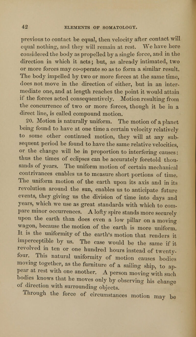 previous to contact be equal, then velocity after contact will equal nothing, and. they will remain at rest. We have here considered the body as propelled by a single force, and in the direction in which it acts; but, as already intimated, two or more forces may co-operate so as to form a similar result. The body impelled by two or more forces at the same time, does not move in the direction of either, but in an inter- mediate one, and at length reaches the point it would attain if the forces acted consequentively. Motion resulting from the concurrence of two or more forces, though it be in a direct line, is called compound motion. 20. Motion is naturally uniform. The motion of a planet being found to have at one time a certain velocity relatively to some other continued motion, they will at any sub- sequent period be found to have the same relative velocities, or the change will be in proportion to interfering causes: thus the times of eclipses can be accurately foretold thou- sands of years. The uniform motion of certain mechanical contrivances enables us to measure short portions of time. The uniform motion of the earth upon its axis and in its revolution around the sun, enables us to anticipate future events, they giving us the division of time into days and years, which we use as great standards with which to com- pare minor occurrences. A lofty spire stands more securely upon the earth than does even a low pillar on a moving wagon, because the motion of the earth is more uniform. It is the uniformity of the earth's motion that renders it imperceptible by us. The case would be the same if it revolved in ten or one hundred hours instead of twenty- four. This natural uniformity of motion causes bodies moving together, as the furniture of a sailing ship, to ap- pear at rest with one another. A person moving with such bodies knows that he moves only by observing his change ol direction with surrounding objects. Through the force of circumstances motion may be