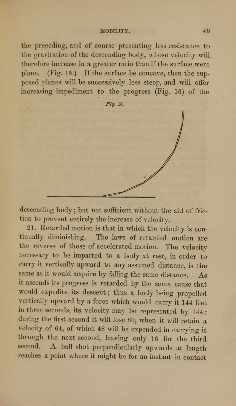 the preceding, and of course presenting Jess resistance to the gravitation of the descending body, whose velocity will therefore increase in a greater ratio than if the surface were plane. (Fig. 15.) If the surface be concave, then the sup- posed planes will be successively less steep, and will offer increasing impediment to the progress (Fig. 16) of the Fig. 16. descending body; but not sufficient without the aid of fric- tion to prevent entirely the increase of velocity. 21. Retarded motion is that in which the velocity is con- tinually diminishing. The laws of retarded motion are the reverse of those of accelerated motion. The velocity necessary to be imparted to a body at rest, in order to carry it vertically upward to any assumed distance, is the same as it would acquire by falling the same distance. As it ascends its progress is retarded by the same cause that would expedite its descent; thus a body being propelled vertically upward by a force which would carry it 144 feet in three seconds, its velocity may be represented by 144: during the first second it will lose 80, when it will retain a velocity of 64, of which 48 will be expended in carrying it through the next second, leaving only 16 for the third second. A ball shot perpendicularly upwards at length reaches a point where it might be for an instant in contact