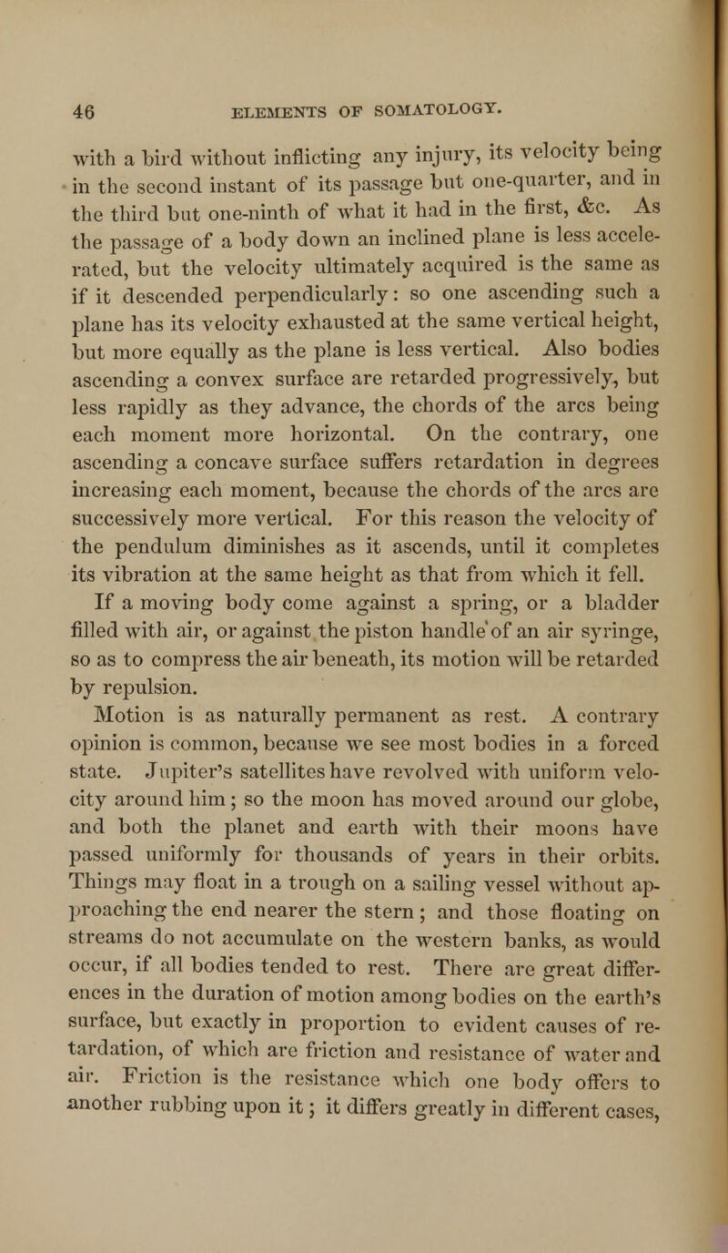 with a bird without inflicting any injury, its velocity being in the second instant of its passage but one-quarter, and in the third but one-ninth of what it had in the first, &c. As the passage of a body down an inclined plane is less accele- rated, but the velocity ultimately acquired is the same as if it descended perpendicularly: so one ascending such a plane has its velocity exhausted at the same vertical height, but more equally as the plane is less vertical. Also bodies ascending a convex surface are retarded progressively, but less rapidly as they advance, the chords of the arcs being each moment more horizontal. On the contrary, one ascending a concave surface suffers retardation in degrees increasing each moment, because the chords of the arcs are successively more vertical. For this reason the velocity of the pendulum diminishes as it ascends, until it completes its vibration at the same height as that from which it fell. If a moving body come against a spring, or a bladder filled with air, or against the piston handle of an air syringe, so as to compress the air beneath, its motion will be retarded by repulsion. Motion is as naturally permanent as rest. A contrary opinion is common, because we see most bodies in a forced state. Jupiter's satellites have revolved with uniform velo- city around him; so the moon has moved around our globe, and both the planet and earth with their moons have passed uniformly for thousands of years in their orbits. Things may float in a trough on a sailing vessel without ap- proaching the end nearer the stern ; and those floating on streams do not accumulate on the western banks, as would occur, if all bodies tended to rest. There are great differ- ences in the duration of motion among bodies on the earth's surface, but exactly in proportion to evident causes of re- tardation, of which are friction and resistance of water and air. Friction is the resistance which one body offers to another rubbing upon it; it differs greatly in different cases,