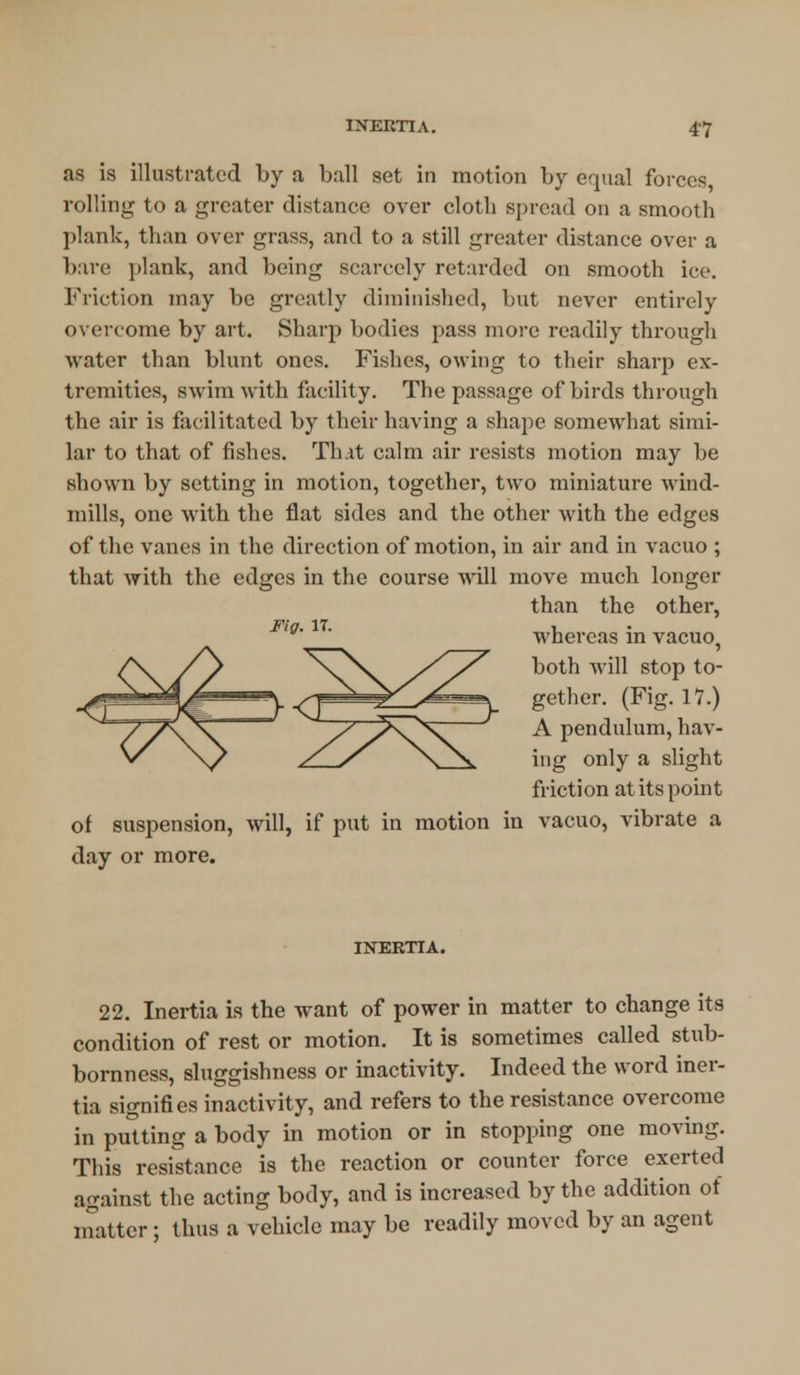 as is illustrated by a ball set in motion by equal forces rolling to a greater distance over cloth spread on a smooth plank, than over grass, and to a still greater distance over a bare plank, and being scarcely retarded on smooth ice. Friction may be greatly diminished, but never entirely overcome by art. Sharp bodies pass more readily through water than blunt ones. Fishes, owing to their sharp ex- tremities, swim with facility. The passage of birds through the air is facilitated by their having a shape somewhat simi- lar to that of fishes. That calm air resists motion may be shown by setting in motion, together, two miniature wind- mills, one with the flat sides and the other with the edges of the vanes in the direction of motion, in air and in vacuo ; that with the edges in the course will move much longer than the other, Fig. it. , whereas in vacuo, both will stop to- gether. (Fig. 17.) A pendulum, hav- ing only a slight friction at its point of suspension, will, if put in motion in vacuo, vibrate a day or more. Z^^ INERTIA. 22. Inertia is the want of power in matter to change its condition of rest or motion. It is sometimes called stub- bornness, sluggishness or inactivity. Indeed the word iner- tia signifies inactivity, and refers to the resistance overcome in putting a body in motion or in stopping one moving. This resistance is the reaction or counter force exerted against the acting body, and is increased by the addition of matter; thus a vehicle may be readily moved by an agent