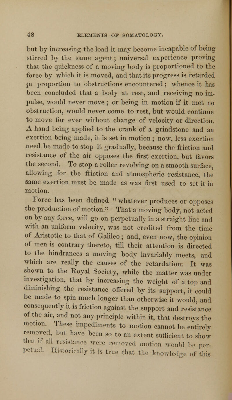 but by increasing the load it may become incapable of being stirred by the same agent; universal experience proving that the quickness of a moving body is proportioned to the force by which it is moved, and that its progress is retarded m proportion to obstructions encountered; whence it has been concluded that a body at rest, and receiving no im- pulse, would never move ; or being in motion if it met no obstruction, would never come to rest, but would continue to move for ever without change of velocity or direction. A hand being applied to the crank of a grindstone and an exertion being made, it is set in motion ; now, less exertion need be made to stop it gradually, because the friction and resistance of the air opposes the first exertion, but favors the second. To stop a roller revolving on a smooth surface, allowing for the friction and atmospheric resistance, the same exertion must be made as was first used to set it in motion. Force has been defined  whatever produces or opposes the production of motion. That a moving body, not acted on by any force, will go on perpetually in a straight line and with an uniform velocity, was not credited from the time of Aristotle to that of Galileo; and, even now, the opinion of men is contrary thereto, till their attention is directed to the hindrances a moving body invariably meets, and which are really the causes of the retardation. It was shown to the Royal Society, while the matter was under investigation, that by increasing the weight of a top and diminishing the resistance offered by its support, it could be made to spin much longer than otherwise it would, and consequently it is friction against the support and resistance of the air, and not any principle within it, that destroys the motion. These impediments to motion cannot be entirely removed, but have been so to an extent sufficient to show that if all resistance were removed motion would bo per- petual. Historically it is true that the knowledge of this