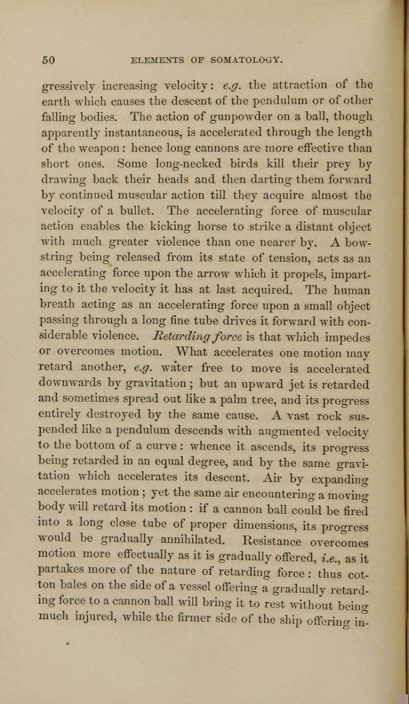 gressively increasing velocity: e.g. the attraction of the earth which causes the descent of the pendulum or of other falling bodies. The action of gunpowder on a ball, though apparently instantaneous, is accelerated through the length of the weapon : hence long cannons are more effective than short ones. Some long-necked birds kill their prey by drawing back their heads and then darting them forward by continued muscular action till they acquire almost the velocity of a bullet. The accelerating force of muscular action enables the kicking horse to strike a distant object with much greater violence than one nearer by. A bow- string being released from its state of tension, acts as an accelerating force upon the arrow which it propels, impart- ing to it the velocity it has at last acquired. The human breath acting as an accelerating force upon a small object passing through a long fine tube drives it forward with con- siderable violence. Retarding force is that which impedes or overcomes motion. What accelerates one motion may retard another, e.g. water free to move is accelerated downwards by gravitation ; but an upward jet is retarded and sometimes spread out like a palm tree, and its progress entirely destroyed by the same cause. A vast rock sus- pended like a pendulum descends with augmented velocity to the bottom of a curve : whence it ascends, its progress being retarded in an equal degree, and by the same gravi- tation which accelerates its descent. Air by expanding accelerates motion; yet the same air encountering a moving body will retard its motion : if a cannon ball could be fired into a long close tube of proper dimensions, its progress would be gradually annihilated. Resistance overcomes motion more effectually as it is gradually offered, i.e., as it partakes more of the nature of retarding force : thus cot- ton bales on the side of a vessel offering a gradually retard- ing force to a cannon ball will bring it to rest without being much injured, while the firmer side of the ship offering in-