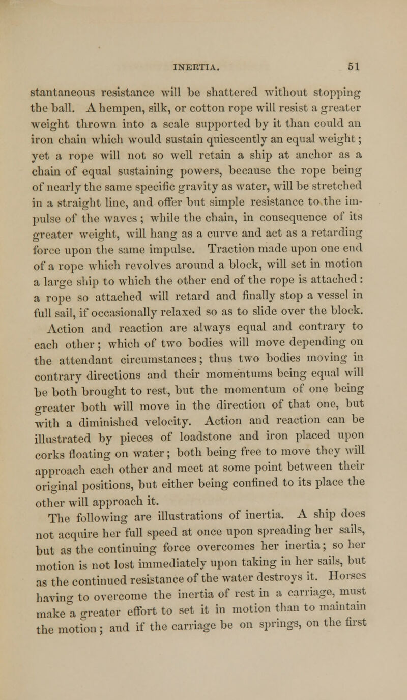 stantaneous resistance will be shattered without stopping the ball. A hempen, silk, or cotton rope will resist a greater weight thrown into a scale supported by it than could an iron chain which would sustain quiescently an equal weight; yet a rope will not so well retain a ship at anchor as a chain of equal sustaining powers, because the rope being of nearly the same specific gravity as water, will be stretched in a straight line, and offer but simple resistance to the im- pulse of the waves ; while the chain, in consequence of its greater weight, will hang as a curve and act as a retarding force upon the same impulse. Traction made upon one end of a rope which revolves around a block, will set in motion a large ship to which the other end of the rope is attached: a rope so attached will retard and finally stop a vessel in full sail, if occasionally relaxed so as to slide over the block. Action and reaction are always equal and contrary to each other; which of two bodies will move depending on the attendant circumstances; thus two bodies moving in contrary directions and their momentums being equal will be both brought to rest, but the momentum of one being greater both will move in the direction of that one, but with a diminished velocity. Action and reaction can be illustrated by pieces of loadstone and iron placed upon corks floating on water; both being free to move they will approach each other and meet at some point between their original positions, but either being confined to its place the other will approach it. The following are illustrations of inertia. A ship does not acquire her full speed at once upon spreading her sails, but as the continuing force overcomes her inertia; so her motion is not lost immediately upon taking in her sails, but as the continued resistance of the water destroys it. Horses having to overcome the inertia of rest in a carriage, must make a greater effort to set it in motion than to maintain the motion ; and if the carriage be on springs, on the first