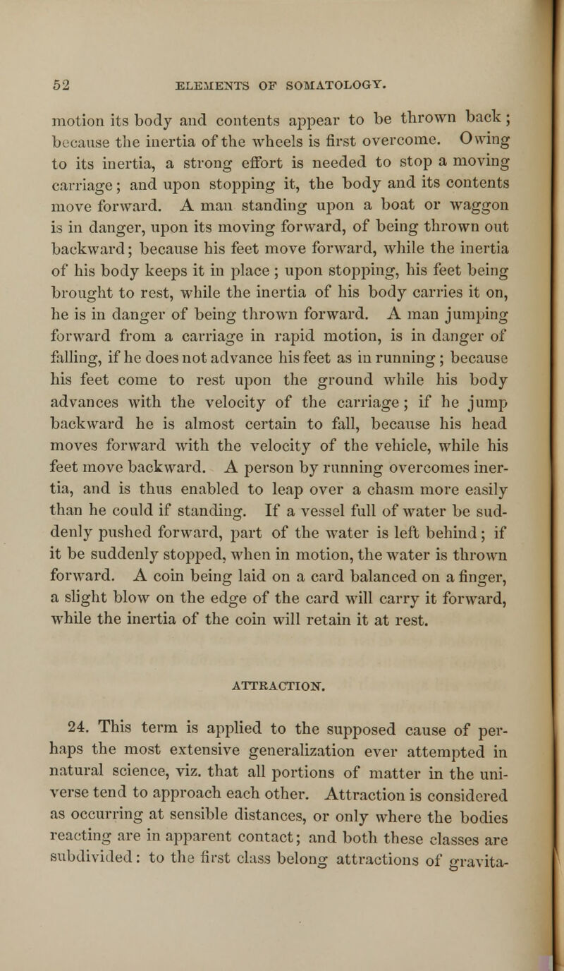 motion its body and contents appeal* to be thrown back ; because the inertia of the wheels is first overcome. Owing to its inertia, a strong effort is needed to stop a moving carriage; and upon stopping it, the body and its contents move forward. A man standing upon a boat or waggon is in danger, upon its moving forward, of being thrown out backward; because his feet move forward, while the inertia of his body keeps it in place ; upon stopping, his feet being brought to rest, while the inertia of his body carries it on, he is in danger of being thrown forward. A man jumping forward from a carriage in rapid motion, is in danger of falling, if he does not advance his feet as in running ; because his feet come to rest upon the ground while his body advances with the velocity of the carriage ; if he jump backward he is almost certain to fall, because his head moves forward with the velocity of the vehicle, while his feet move backward. A person by running overcomes iner- tia, and is thus enabled to leap over a chasm more easily than he could if standing. If a vessel full of water be sud- denly pushed forward, part of the water is left behind; if it be suddenly stopped, when in motion, the water is thrown forward. A coin being laid on a card balanced on a finger, a slight blow on the edge of the card will carry it forward, while the inertia of the coin will retain it at rest. ATTRACTION. 24. This term is applied to the supposed cause of per- haps the most extensive generalization ever attempted in natural science, viz. that all portions of matter in the uni- verse tend to approach each other. Attraction is considered as occurring at sensible distances, or only where the bodies reacting are in apparent contact; and both these classes are subdivided: to the first class belong attractions of oravita-