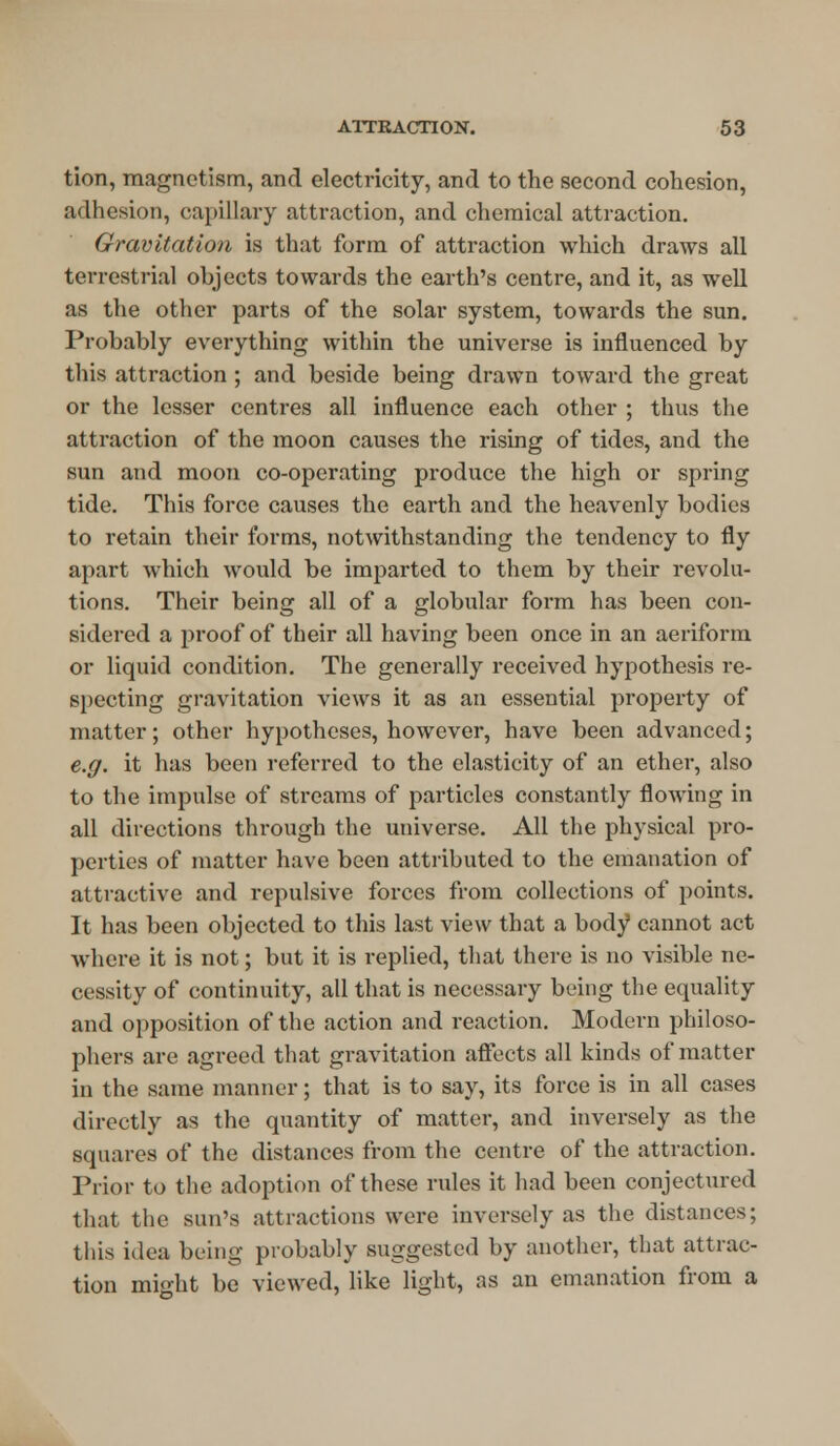 tion, magnetism, and electricity, and to the second cohesion, adhesion, capillary attraction, and chemical attraction. Gravitation is that form of attraction which draws all terrestrial objects towards the earth's centre, and it, as well as the other parts of the solar system, towards the sun. Probably everything within the universe is influenced by this attraction ; and beside being drawn toward the great or the lesser centres all influence each other ; thus the attraction of the moon causes the rising of tides, and the sun and moon co-operating produce the high or spring tide. This force causes the earth and the heavenly bodies to retain their forms, notwithstanding the tendency to fly apart which would be imparted to them by their revolu- tions. Their being all of a globular form has been con- sidered a proof of their all having been once in an aeriform or liquid condition. The generally received hypothesis re- specting gravitation views it as an essential property of matter; other hypotheses, however, have been advanced; e.g. it has been referred to the elasticity of an ether, also to the impulse of streams of particles constantly flowing in all directions through the universe. All the physical pro- perties of matter have been attributed to the emanation of attractive and repulsive forces from collections of points. It has been objected to this last view that a body cannot act where it is not; but it is replied, that there is no visible ne- cessity of continuity, all that is necessary being the equality and opposition of the action and reaction. Modern philoso- phers are agreed that gravitation affects all kinds of matter in the same manner; that is to say, its force is in all cases directly as the quantity of matter, and inversely as the squares of the distances from the centre of the attraction. Prior to the adoption of these rules it had been conjectured that the sun's attractions were inversely as the distances; this idea being probably suggested by another, that attrac- tion might be viewed, like light, as an emanation from a