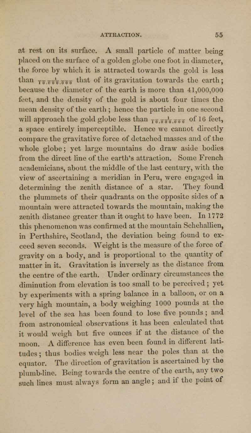 at rest on its surface. A small particle of matter being placed on the surface of a golden globe one foot in diameter, the force by which it is attracted towards the gold is less than to,o oV,o o o that of its gravitation towards the earth ; because the diameter of the earth is more than 41,000,000 feet, and the density of the gold is about four times the mean density of the earth ; hence the particle in one second will approach the gold globe less than xo.oVo.ooo of 16 feet, a space entirely imperceptible. Hence we cannot directly compare the gravitative force of detached masses and of the whole globe; yet large mountains do draw aside bodies from the direct line of the earth's attraction. Some French academicians, about the middle of the last century, with the view of ascertaining a meridian in Peru, were engaged in determining the zenith distance of a star. They found the plummets of their quadrants on the opposite sides of a mountain were attracted towards the mountain, making the zenith distance greater than it ought to have been. In 17*72 this phenomenon was confirmed at the mountain Schehallien, in Perthshire, Scotland, the deviation being found to ex- ceed seven seconds. Weight is the measure of the force of gravity on a body, and is proportional to the quantity of matter in it. Gravitation is inversely as the distance from the centre of the earth. Under ordinary circumstances the diminution from elevation is too small to be perceived ; yet by experiments with a spring balance in a balloon, or on a very high mountain, a body weighing 1000 pounds at the level of the sea has been found to lose five pounds ; and from astronomical observations it has been calculated that it would weigh but five ounces if at the distance of the moon. A difference has even been found in different lati- tudes ; thus bodies weigh less near the poles than at the equator. The direction of gravitation is ascertained by the plumb-line. Being towards the centre of the earth, any two such lines must always form an angle; and if the point of
