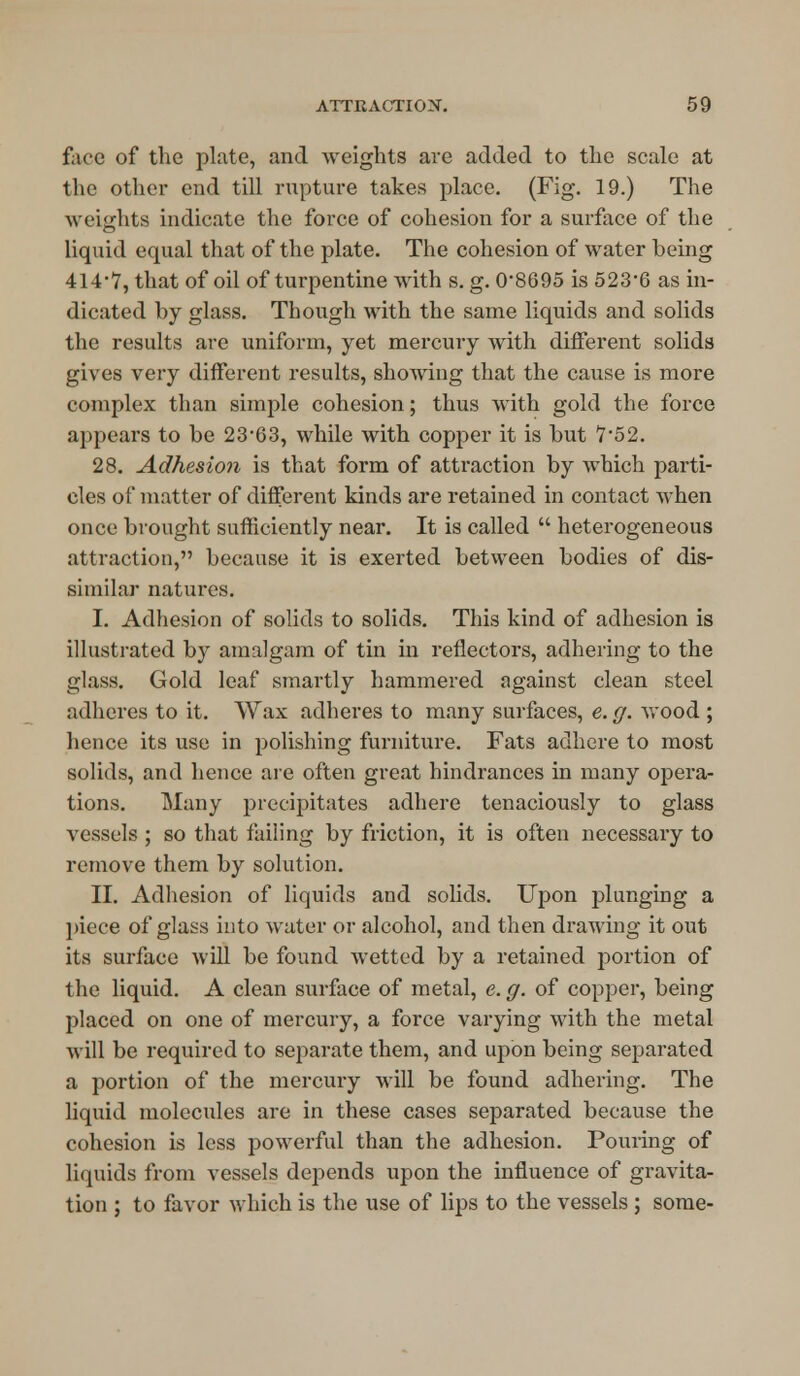 face of the plate, and weights are added to the scale at the other end till rupture takes place. (Fig. 19.) The weights indicate the force of cohesion for a surface of the liquid equal that of the plate. The cohesion of water heing 414*7, that of oil of turpentine with s. g. 0*8695 is 523*6 as in- dicated by glass. Though with the same liquids and solids the results are uniform, yet mercury with different solids gives very different results, showing that the cause is more complex than simple cohesion; thus with gold the force appears to be 23*63, while with copper it is but 7*52. 28. Adhesion is that form of attraction by which parti- cles of matter of different kinds are retained in contact when once brought sufficiently near. It is called  heterogeneous attraction, because it is exerted between bodies of dis- similar natures. I. Adhesion of solids to solids. This kind of adhesion is illustrated by amalgam of tin in reflectors, adhering to the glass. Gold leaf smartly hammered against clean steel adheres to it. Wax adheres to many surfaces, e. g. wood ; hence its use in polishing furniture. Fats adhere to most solids, and hence are often great hindrances in many opera- tions. Many precipitates adhere tenaciously to glass vessels ; so that failing by friction, it is often necessary to remove them by solution. II. Adhesion of liquids and solids. Upon plunging a piece of glass into water or alcohol, and then drawing it out its surface will be found Avetted by a retained portion of the liquid. A clean surface of metal, e. g. of copper, being placed on one of mercury, a force varying with the metal will be required to separate them, and upon being separated a portion of the mercury will be found adhering. The liquid molecules are in these cases separated because the cohesion is less powerful than the adhesion. Pouring of liquids from vessels depends upon the influence of gravita- tion ; to favor which is the use of lips to the vessels; some-
