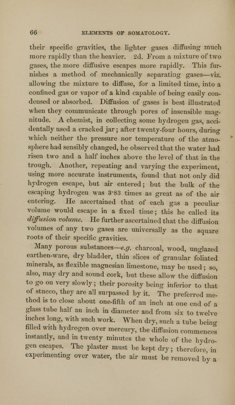 their specific gravities, the lighter gases diffusing much more rapidly than the heavier. 2d. From a mixture of two gases, the more diffusive escapes more rapidly. This fur- nishes a method of mechanically separating gases—viz. allowing the mixture to diffuse, for a limited time, into a confined gas or vapor of a kind capable of being easily con- densed or absorbed. Diffusion of gases is best illustrated when they communicate through pores of insensible mag- nitude. A chemist, in collecting some hydrogen gas, acci- dentally used a cracked jar; after twenty-four hours, during which neither the pressure nor temperature of the atmo- sphere had sensibly changed, he observed that the water had risen two and a half inches above the level of that in the trough. Another, repeating and varying the experiment, using more accurate instruments, found that not only did hydrogen escape, but air entered; but the bulk of the escaping hydrogen was 3-83 times as great as of the air entering. He ascertained that of each gas a peculiar volume would escape in a fixed time; this he called its diffusion volume. He further ascertained that the diffusion volumes of any two gases are universally as the square roots of their specific gravities. Many porous substances—e.g. charcoal, wood, unglazed earthen-ware, dry bladder, thin slices of granular foliated minerals, as flexible magnesian limestone, may be used ; so, also, may dry and sound cork, but these allow the diffu'sion to go on very slowly; their porosity being inferior to that of stucco, they are all surpassed by it. The preferred me- thod is to close about one-fifth of an inch at one end of a glass tube half an inch in diameter and from six to twelve inches long, with such work. When dry, such a tube being filled with hydrogen over mercury, the diffusion commences instantly, and in twenty minutes the whole of the hydro- gen escapes. The plaster must be kept dry; therefore in experimenting over water, the air must be removed by a