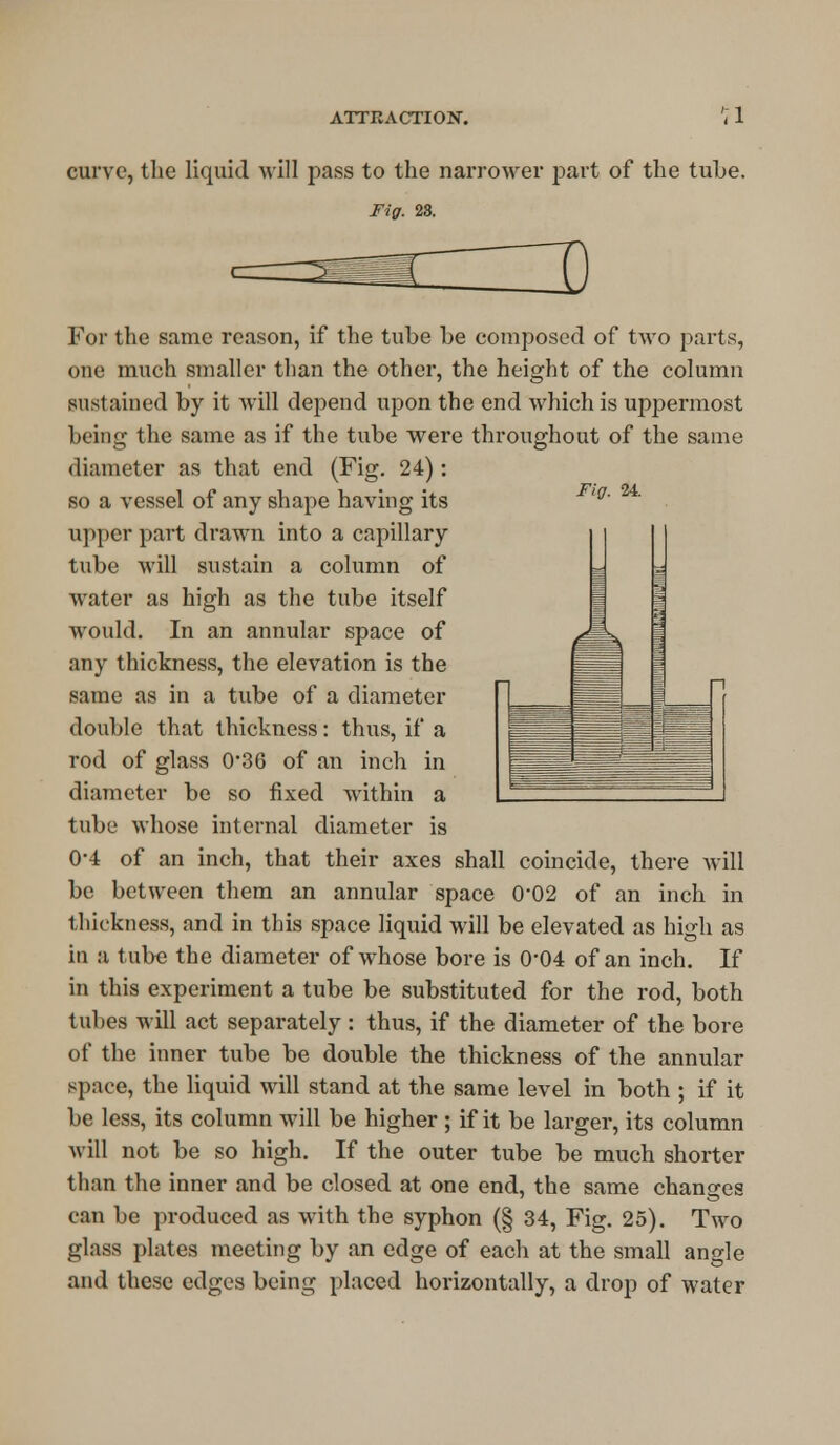 curve, the liquid will pass to the narrower part of the tuhe. Fig. 28. Fig. 24. For the same reason, if the tuhe he composed of two parts, one much smaller than the other, the height of the column sustained hy it will depend upon the end which is uppermost heing the same as if the tuhe were throughout of the same diameter as that end (Fig. 24): so a vessel of any shape having its upper part drawn into a capillary tuhe will sustain a column of water as high as the tuhe itself would. In an annular space of any thickness, the elevation is the same as in a tuhe of a diameter double that thickness: thus, if a rod of glass 036 of an inch in diameter he so fixed within a tuhe whose internal diameter is 0-4 of an inch, that their axes shall coincide, there will he hetween them an annular space 0-02 of an inch in thickness, and in this space liquid will be elevated as high as in a tuhe the diameter of whose hore is 0*04 of an inch. If in this experiment a tuhe he substituted for the rod, both tubes will act separately : thus, if the diameter of the bore of the inner tube be double the thickness of the annular space, the liquid will stand at the same level in both ; if it be less, its column will be higher ; if it be larger, its column will not be so high. If the outer tube be much shorter than the inner and be closed at one end, the same changes can be produced as with the syphon (§ 34, Fig. 25). Two glass plates meeting by an edge of each at the small angle and these edges being placed horizontally, a drop of water