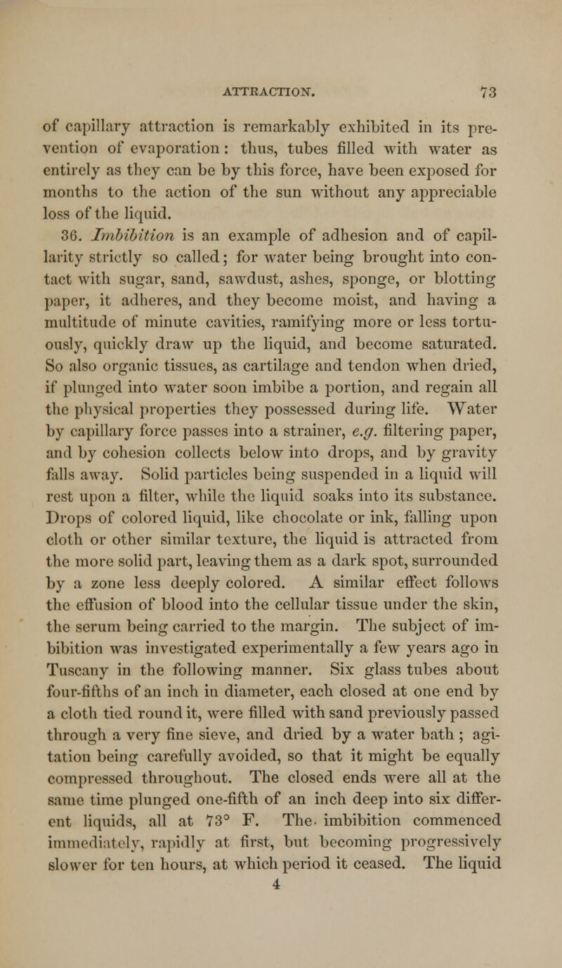 of capillary attraction is remarkably exhibited in its pre- vention of evaporation : thus, tubes filled with water as entirely as they can be by this force, have been exposed for months to the action of the sun without any appreciable loss of the liquid. 36. Imbibition is an example of adhesion and of capil- larity strictly so called; for water being brought into con- tact with sugar, sand, sawdust, ashes, sponge, or blotting paper, it adheres, and they become moist, and having a multitude of minute cavities, ramifying more or less tortu- ously, quickly draw up the liquid, and become saturated. So also organic tissues, as cartilage and tendon when dried, if plunged into water soon imbibe a portion, and regain all the physical properties they possessed during life. Water by capillary force passes into a strainer, e.g. filtering paper, and by cohesion collects below into drops, and by gravity falls away. Solid particles being suspended in a liquid will rest upon a filter, while the liquid soaks into its substance. Drops of colored liquid, like chocolate or ink, falling upon cloth or other similar texture, the liquid is attracted from the more solid part, leaving them as a dark spot, surrounded by a zone less deeply colored. A similar effect follows the effusion of blood into the cellular tissue under the skin, the serum being carried to the margin. The subject of im- bibition was investigated experimentally a few years ago in Tuscany in the following manner. Six glass tubes about four-fifths of an inch in diameter, each closed at one end by a cloth tied round it, were filled with sand previously passed through a very fine sieve, and dried by a water bath ; agi- tation being carefully avoided, so that it might be equally compressed throughout. The closed ends were all at the same time plunged one-fifth of an inch deep into six differ- ent liquids, all at 73° F. The- imbibition commenced immediately, rapidly at first, but becoming progressively slower for ten hours, at which period it ceased. The liquid 4