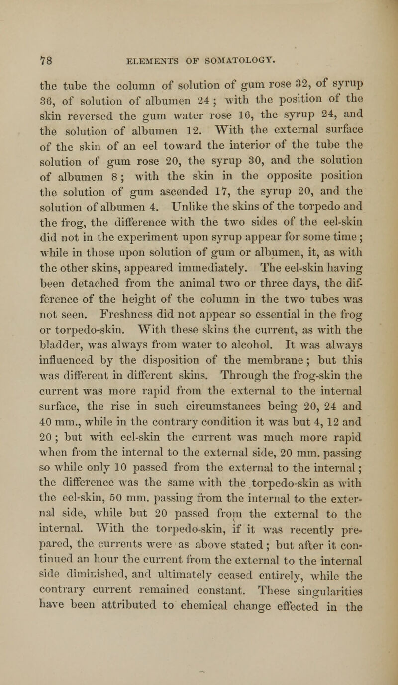 the tube the column of solution of gum rose 32, of syrup 36, of solution of albumen 24 ; with the position of the skin reversed the gum water rose 16, the syrup 24, and the solution of albumen 12. With the external surface of the skin of an eel toward the interior of the tube the solution of gum rose 20, the syrup 30, and the solution of albumen 8; with the skin in the opposite position the solution of gum ascended 17, the syrup 20, and the solution of albumen 4. Unlike the skins of the torpedo and the frog, the difference with the two sides of the eel-skin did not in the experiment upon syrup appear for some time ; while in those upon solution of gum or albumen, it, as with the other skins, appeared immediately. The eel-skin having been detached from the animal two or three days, the dif- ference of the height of the column in the two tubes was not seen. Freshness did not appear so essential in the frog or torpedo-skin. With these skins the current, as with the bladder, was always from water to alcohol. It was always influenced by the disposition of the membrane; but this was different in different skins. Through the frog-skin the current was more rapid from the external to the internal surface, the rise in such circumstances being 20, 24 and 40 mm., while in the contrary condition it was but 4, 12 and 20 ; but with eel-skin the current was much more rapid when from the internal to the external side, 20 mm. passing so while only 10 passed from the external to the internal; the difference was the same with the torpedo-skin as with the eel-skin, 50 mm. passing from the internal to the exter- nal side, while but 20 passed from the external to the internal. With the torpedo-skin, if it was recently pre- pared, the currents were as above stated; but after it con- tinued an hour the current from the external to the internal side diminished, and ultimately ceased entirely, while the contrary current remained constant. These singularities have been attributed to chemical change effected in the