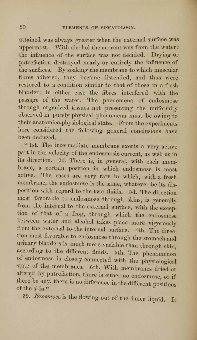 attained was always greater when the external surface was uppermost. With alcohol the current was from the water: the influence of the surface was not decided. Drying or putrefaction destroyed nearly or entirely the influence of the surfaces. By soaking the membrane to which muscular fibres adhered, they became distended, and thus were restored to a condition similar to that of those in a fresh bladder: in either case the fibres interfered with the passage of the water. The phenomena of endosmose through organized tissues not presenting the uniformity observed in purely physical phenomena must be owing to their anatomico-physiological state. From the experiments here considered the following general conclusions have been deduced.  1st. The intermediate membrane exerts a very active part in the velocity of the endosmosic current, as well as in its direction. 2d. There is, in general, with each mem- brane, a certain position in Avhich endosmose is most active. The cases are very rare in which, with a fresh membrane, the endosmose is the same, whatever be its dis- position with regard to the two fluids. 3d. The direction most favorable to endosmose through skins, is generally from the internal to the external surface, with the excep- tion of that of a frog, through which the endosmose between water and alcohol takes place more vigorously from the external to the internal surface. 4th. The direc- tion most favorable to endosmose through the stomach and urinary bladders is much more variable than through skin according to the different fluids. 5th. The phenomenon of endosmose is closely connected with the physiological state of the membranes. 6th. With membranes dried or altered by putrefaction, there is either no endosmose or if there be any, there is no difference in the different positions of the skin. 39. Meosmose is the flowing out of the inner liquid. It