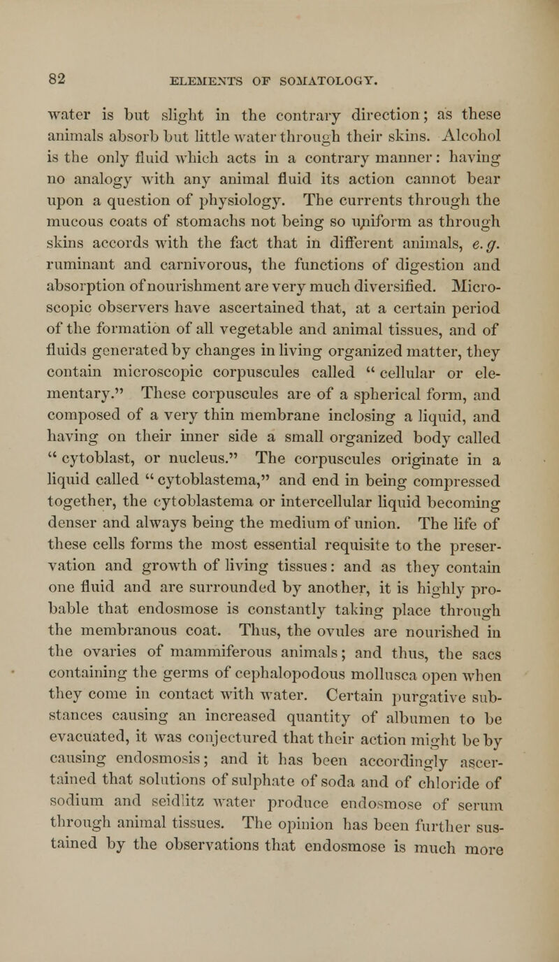 water is but slight in the contrary direction; as these animals absorb but little water through their skins. Alcohol is the only fluid which acts in a contrary manner: having no analogy with any animal fluid its action cannot bear upon a question of physiology. The currents through the mucous coats of stomachs not being so imiform as through skins accords with the fact that in different animals, e. g. ruminant and carnivorous, the functions of digestion and absorption of nourishment are very much diversified. Micro- scopic observers have ascertained that, at a certain period of the formation of all vegetable and animal tissues, and of fluids generated by changes in living organized matter, they contain microscopic corpuscules called  cellular or ele- mentary. These corpuscules are of a sjjherical form, and composed of a very thin membrane inclosing a liquid, and having on their inner side a small organized body called  cytoblast, or nucleus. The corpuscules originate in a liquid called  cytoblastema, and end in being compressed together, the cytoblastema or intercellular liquid becoming denser and always being the medium of union. The life of these cells forms the most essential requisite to the preser- vation and growth of living tissues: and as they contain one fluid and are surrounded by another, it is highly pro- bable that endosmose is constantly taking place through the membranous coat. Thus, the ovules are nourished in the ovaries of mammiferous animals; and thus, the sacs containing the germs of cephalopodous mollusca open when they come in contact with water. Certain purgative sub- stances causing an increased quantity of albumen to be evacuated, it was conjectured that their action might be by causing endosmosis; and it has been accordingly ascer- tained that solutions of sulphate of soda and of chloride of sodium and seid'iitz water produce endosmose of serum through animal tissues. The opinion has been further sus- tained by the observations that endosmose is much more