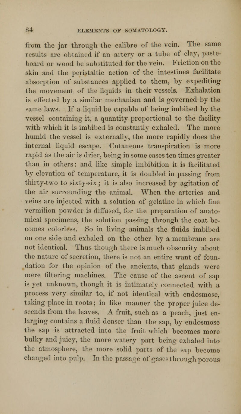 from the jar through the calibre of the vein. The same results are obtained if an artery or a tube of clay, paste- board or wood be substituted for the vein. Friction on the skin and the peristaltic action of the intestines facilitate absorption of substances applied to them, by expediting the movement of the liquids in their vessels. Exhalation is effected by a similar mechanism and is governed by the same laws. If a liquid be capable of being imbibed by the vessel containing it, a quantity proportional to the facility with which it is imbibed is constantly exhaled. The more humid the vessel is externally, the more rapidly does the internal liquid escape. Cutaneous transpiration is more rapid as the air is drier, being in some cases ten times greater than in others: and like simple imbibition it is facilitated by elevation of temperature, it is doubled in passing from thirty-two to sixty-six; it is also increased by agitation of the air surrounding the animal. When the arteries and veins are injected with a solution of gelatine in which fine vermilion powder is diffused, for the preparation of anato- mical specimens, the solution passing through the coat be- comes colorless. So in living animals the fluids imbibed on one side and exhaled on the other by a membrane are not identical. Thus though there is much obscurity about the nature of secretion, there is not an entire want of foun- dation for the opinion of the ancients, that glands were mere filtering machines. The cause of the ascent of sap is yet unknown, though it is intimately connected with a process very similar to, if not identical with endosmose, taking place in roots; in like manner the proper juice de- scends from the leaves. A fruit, such as a peach, just en- larging contains a fluid denser than the sap, by endosmose the sap is attracted into the fruit which becomes more bulky and juicy, the more watery part being exhaled into the atmosphere, the more solid parts of the sap become changed into pulp. In the passage of gases through porous