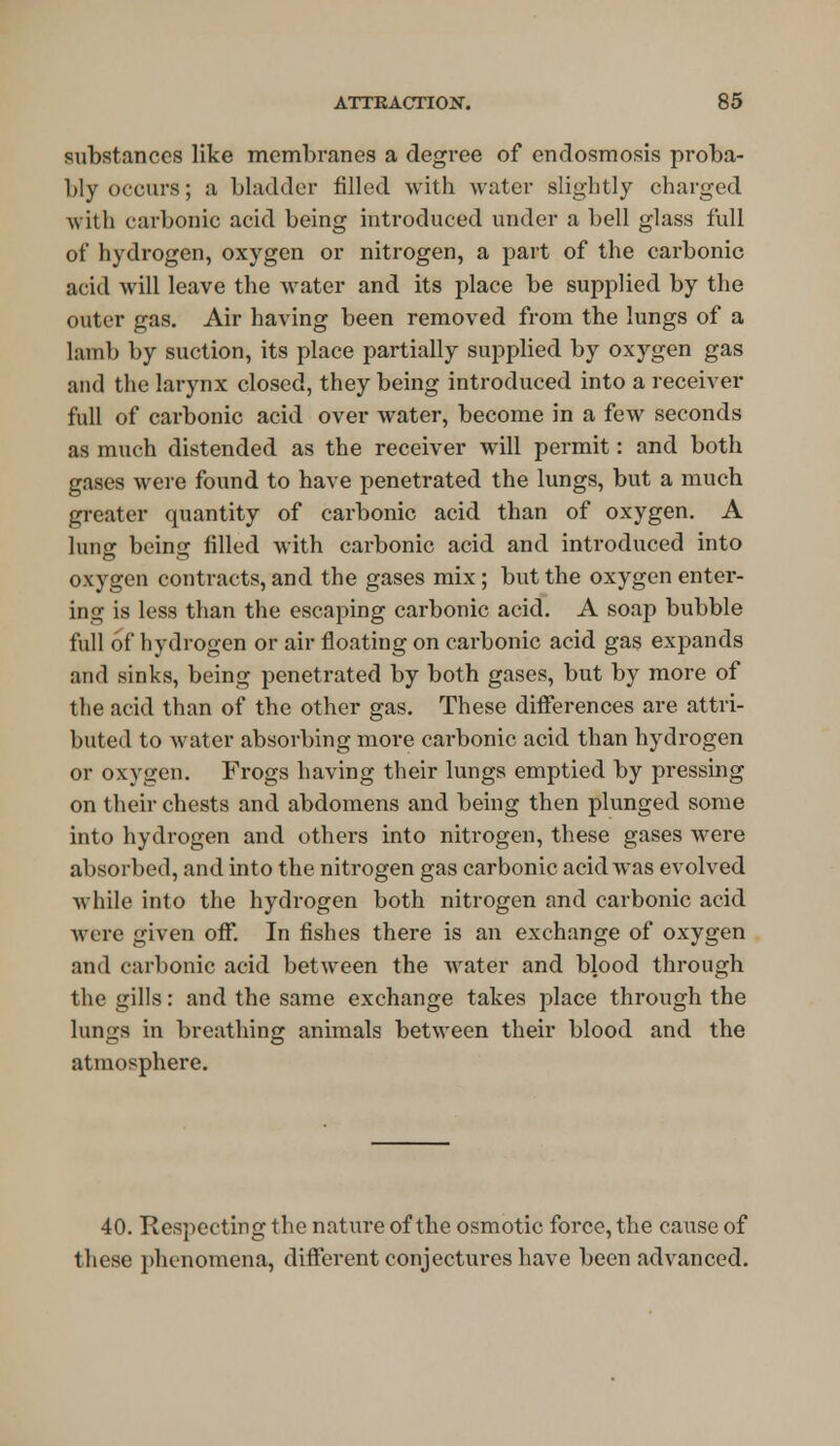 substances like membranes a degree of endosmosis proba- bly occurs; a bladder filled with water slightly charged with carbonic acid being introduced under a bell glass full of hydrogen, oxygen or nitrogen, a part of the carbonic acid will leave the water and its place be supplied by the outer gas. Air having been removed from the lungs of a lamb by suction, its place partially supplied by oxygen gas and the larynx closed, they being introduced into a receiver full of carbonic acid over water, become in a few seconds as much distended as the receiver will permit: and both gases were found to have penetrated the lungs, but a much greater quantity of carbonic acid than of oxygen. A lung being filled with carbonic acid and introduced into oxygen contracts, and the gases mix; but the oxygen enter- ing is less than the escaping carbonic acid. A soap bubble full of hydrogen or air floating on carbonic acid gas expands and sinks, being penetrated by both gases, but by more of the acid than of the other gas. These differences are attri- buted to water absorbing more carbonic acid than hydrogen or oxygen. Frogs having their lungs emptied by pressing on their chests and abdomens and being then plunged some into hydrogen and others into nitrogen, these gases were absorbed, and into the nitrogen gas carbonic acid was evolved Avhile into the hydrogen both nitrogen and carbonic acid were given off. In fishes there is an exchange of oxygen and carbonic acid between the water and blood through the gills: and the same exchange takes place through the lungs in breathing animals between their blood and the atmosphere. 40. Respecting the nature of the osmotic force, the cause of these phenomena, different conjectures have been advanced.