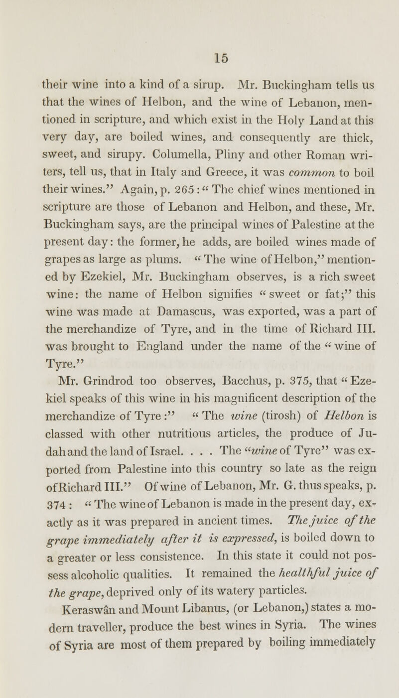 their wine into a kind of a sirup. Mr. Buckingham tells us that the wines of Helbon, and the wine of Lebanon, men- tioned in scripture, and which exist in the Holy Land at this very day, are boiled wines, and consequently are thick, sweet, and sirupy. Columella, Pliny and other Roman wri- ters, tell us, that in Italy and Greece, it was common to boil their wines. Again, p. 265 : The chief wines mentioned in scripture are those of Lebanon and Helbon, and these, Mr. Buckingham says, are the principal wines of Palestine at the present day: the former, he adds, are boiled wines made of grapes as large as plums.  The wine of Helbon, mention- ed by Ezekiel, Mr. Buckingham observes, is a rich sweet wine: the name of Helbon signifies sweet or fat; this wine was made at Damascus, was exported, was a part of the merchandize of Tyre, and in the time of Richard III. was brought to England under the name of the  wine of Tyre. Mr. Grindrod too observes, Bacchus, p. 375, that  Eze- kiel speaks of this wine in his magnificent description of the merchandize of Tyre :  The wine (tirosh) of Helbon is classed with other nutritious articles, the produce of Ju- dah and the land of Israel. . . . The wine of Tyre was ex- ported from Palestine into this country so late as the reign of Richard III. Of wine of Lebanon, Mr. G. thus speaks, p. 374 :  The wine of Lebanon is made in the present day, ex- actly as it was prepared in ancient times. The juice of the grape immediately after it is expressed, is boiled down to a greater or less consistence. In this state it could not pos- sess alcoholic qualities. It remained the healthful juice of the grape, deprived only of its watery particles. Keraswan and Mount Libanus, (or Lebanon,) states a mo- dern traveller, produce the best wines in Syria. The wines of Syria are most of them prepared by boiling immediately