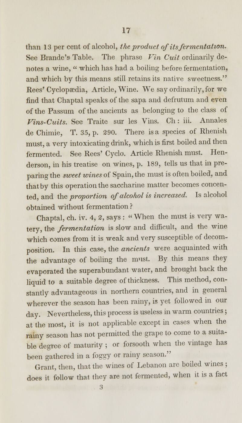 than 13 per cent of alcohol, the product of its fermentation. See Brande's Table. The phrase Vin Cuit ordinarily de- notes a wine,  which has had a boiling before fermentation, and which by this means still retains its native sweetness.' Rees'Cyclopaedia, Article, Wine. We say ordinarily, for we find that Chaptal speaks of the sapa and defrutum and even of the Fassum of the ancients as belonging to the class of Vins-Cuits. See Traite sur les Vins. Ch: iii. Annales de Chimie, T. 35, p. 290. There is a species of Rhenish must, a very intoxicating drink, which is first boiled and then fermented. See Rees' Cyclo. Article Rhenish must. Hen- derson, in his treatise on wines, p. 189, tells us that hi pre- paring the sweet wines of Spain, the must is often boiled, and that by this operation the saccharine matter becomes concen- ted, and the proportion of alcohol is increased. Is alcohol obtained without fermentation ? Chaptal, ch. iv. 4, 2, says :  When the must is very wa- tery, the fermentation is slow and difficult, and the wine which comes from it is weak and very susceptible of decom- position. In this case, the ancients were acquainted with the advantage of boiling the must. By this means they evaporated the superabundant water, and brought back the liquid to a suitable degree of thickness. This method, con- stantly advantageous in northern countries, and in general wherever the season has been rainy, is yet followed in our day. Nevertheless, this process is useless in warm countries; at the most, it is not applicable except in cases when the rainy season has not permitted the grape to come to a suita- ble degree of maturity ; or forsooth when the vintage has been gathered in a foggy or rainy season. Grant, then, that the wines of Lebanon are boiled wines ; does it follow that they are not fermented, when it is a fact 3