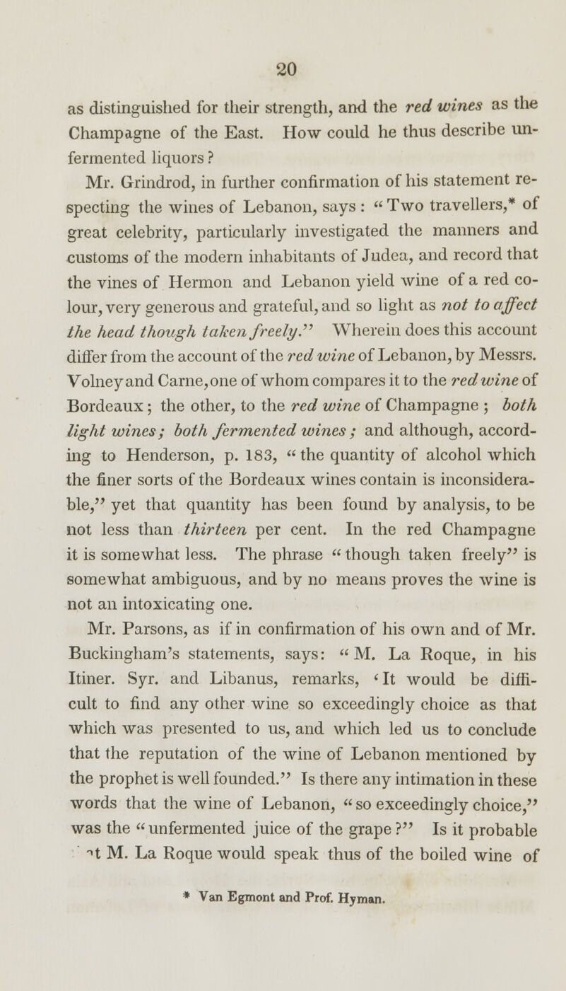 as distinguished for their strength, and the red wines as the Champagne of the East. How could he thus describe un- fermentcd liquors ? Mr. Grindrod, in further confirmation of his statement re- specting the wines of Lebanon, says :  Two travellers,* of great celebrity, particularly investigated the manners and customs of the modern inhabitants of Judea, and record that the vines of Hermon and Lebanon yield wine of a red co- lour, very generous and grateful, and so light as not to affect the head though taken freely. Wherein does this account differ from the account of the red wine of Lebanon, by Messrs. Volney and Came, one of whom compares it to the red wine of Bordeaux ; the other, to the red wine of Champagne ; both light wines ; both fermented wines ; and although, accord- ing to Henderson, p. 183,  the quantity of alcohol which the finer sorts of the Bordeaux wines contain is inconsidera- ble, yet that quantity has been found by analysis, to be not less than thirteen per cent. In the red Champagne it is somewhat less. The phrase  though taken freely is somewhat ambiguous, and by no means proves the wine is not an intoxicating one. Mr. Parsons, as if in confirmation of his own and of Mr. Buckingham's statements, says:  M. La Roque, in his Itiner. Syr. and Libanus, remarks, <It would be diffi- cult to find any other wine so exceedingly choice as that which was presented to us, and which led us to conclude that the reputation of the wine of Lebanon mentioned by the prophet is well founded. Is there any intimation in these words that the wine of Lebanon,  so exceedingly choice, was the unfermented juice of the grape ? Is it probable n M. La Roque would speak thus of the boiled wine of * Van Egmont and Prof. Hyman.