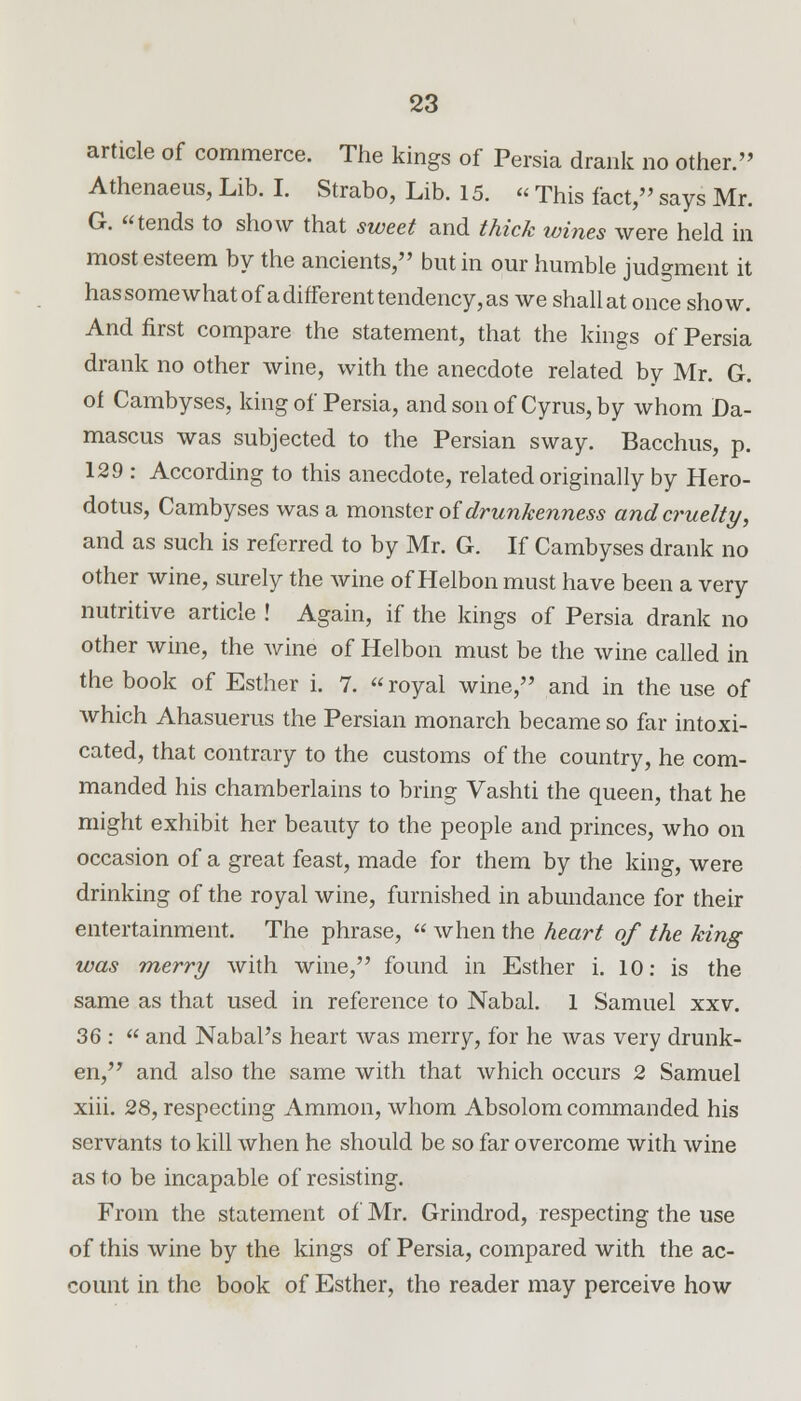 article of commerce. The kings of Persia drank no other. Athenaeus, Lib. I. Strabo, Lib. 15. « This fact, says Mr. G. tends to show that sweet and thick wines were held in most esteem by the ancients, but in our humble judgment it hassomewhatofadifferenttendency,as we shallatonce show. And first compare the statement, that the kings of Persia drank no other wine, with the anecdote related by Mr. G. of Cambyses, king of Persia, and son of Cyrus, by whom Da- mascus was subjected to the Persian sway. Bacchus, p. 129 : According to this anecdote, related originally by Hero- dotus, Cambyses was a monster of drunkenness and cruelty, and as such is referred to by Mr. G. If Cambyses drank no other wine, surely the wine of Helbonmust have been a very nutritive article ! Again, if the kings of Persia drank no other wine, the wine of Helbon must be the wine called in the book of Esther i. 7.  royal wine, and in the use of which Ahasuerus the Persian monarch became so far intoxi- cated, that contrary to the customs of the country, he com- manded his chamberlains to bring Vashti the queen, that he might exhibit her beauty to the people and princes, who on occasion of a great feast, made for them by the king, were drinking of the royal wine, furnished in abundance for their entertainment. The phrase, « when the heart of the king was merry with wine, found in Esther i. 10: is the same as that used in reference to Nabal. 1 Samuel xxv. 36 :  and Nabal's heart was merry, for he was very drunk- en, and also the same with that which occurs 2 Samuel xiii. 28, respecting Amnion, whom Absolom commanded his servants to kill when he should be so far overcome with wine as to be incapable of resisting. From the statement of Mr. Grindrod, respecting the use of this wine by the kings of Persia, compared with the ac- count in the book of Esther, the reader may perceive how