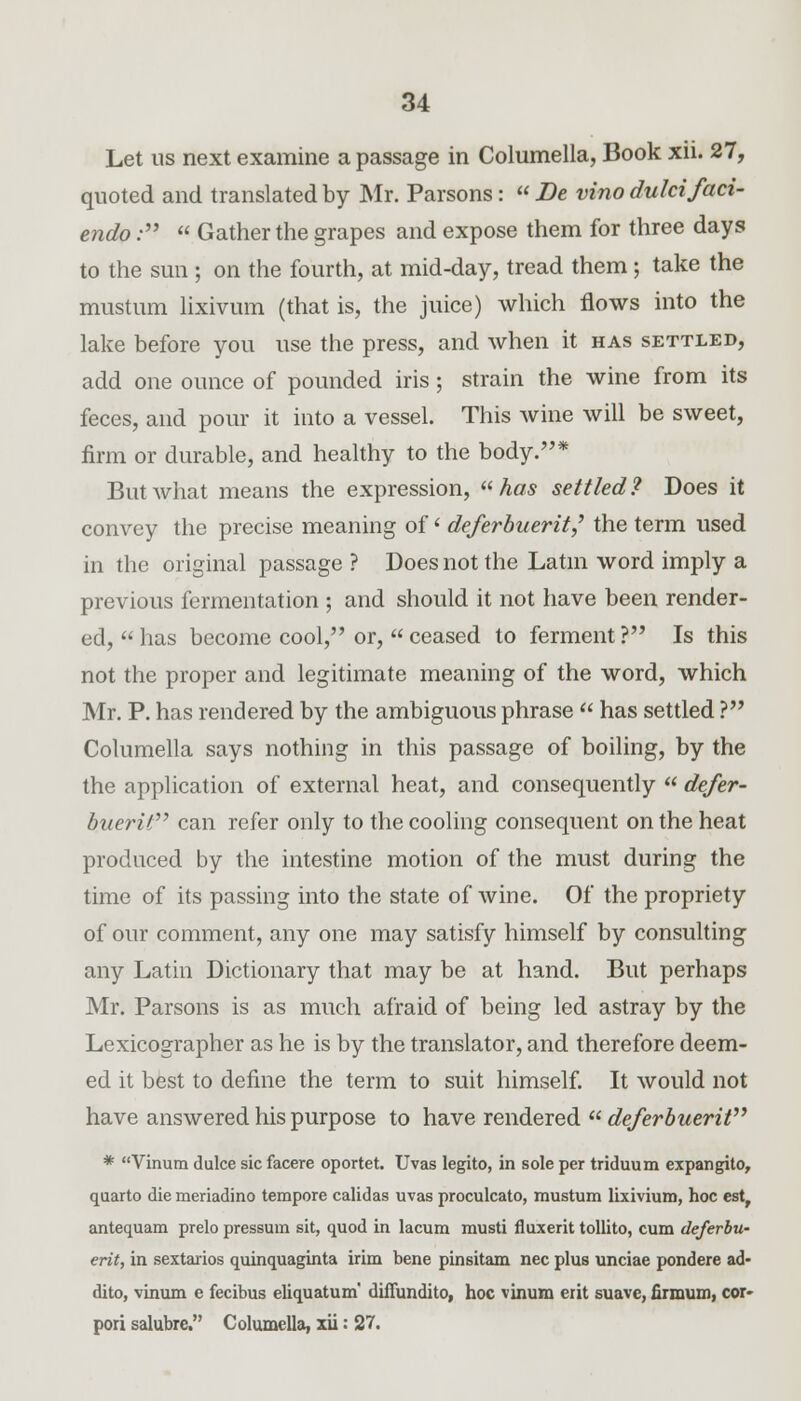 Let us next examine a passage in Columella, Book xii. 27, quoted and translated by Mr. Parsons:  Be vino dulcifaci- endo:  Gather the grapes and expose them for three days to the sun ; on the fourth, at mid-day, tread them; take the mustum lixivum (that is, the juice) which flows into the lake before you use the press, and when it has settled, add one ounce of pounded iris; strain the wine from its feces, and pour it into a vessel. This wine will be sweet, firm or durable, and healthy to the body.* But what means the expression,  has settled? Does it convey the precise meaning of' deferbuerit,' the term used in the original passage ? Does not the Latin word imply a previous fermentation ; and should it not have been render- ed,  has become cool, or,  ceased to ferment ? Is this not the proper and legitimate meaning of the word, which Mr. P. has rendered by the ambiguous phrase  has settled ? Columella says nothing in this passage of boiling, by the the application of external heat, and consequently  defer- buerit can refer only to the cooling consequent on the heat produced by the intestine motion of the must during the time of its passing into the state of wine. Of the propriety of our comment, any one may satisfy himself by consulting any Latin Dictionary that may be at hand. But perhaps Mr. Parsons is as much afraid of being led astray by the Lexicographer as he is by the translator, and therefore deem- ed it best to define the term to suit himself. It would not have answered his purpose to have rendered  deferbuerit * Vinum dulce sic facere oportet. Uvas legito, in sole per triduum expangito, quarto die meriadino tempore calidas uvas proculcato, mustum lixivium, hoc est, antequam prelo pressum sit, quod in lacum musti fluxerit tollito, cum deferbu- erit, in sextarios quinquaginta irim bene pinsitam nee plus unciae pondere ad- dito, vinum e fecibus eliquatum' dilTundito, hoc vinum erit suave, firmum, cor- pori salubre. Columella, xii: 27.