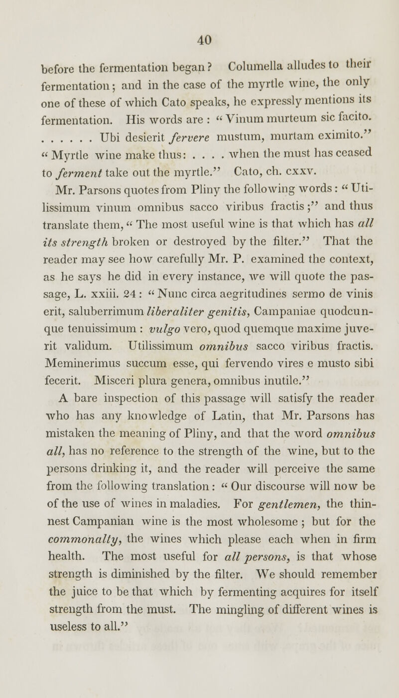 before the fermentation began ? Columella alludes to their fermentation; and in the case of the myrtle wine, the only one of these of which Cato speaks, he expressly mentions its fermentation. His words are : Vinum murteum sic facito. Ubi desierit fervere mustum, murtam eximito. Myrtle wine make thus: . . . . when the must has ceased to ferment take out the myrtle. Cato, ch. exxv. Mr. Parsons quotes from Pliny the following words: « Uti- lissimum vinum omnibus sacco viribus fractis; and thus translate them, The most useful wine is that which has all its strength broken or destroyed by the filter. That the reader may see how carefully Mr. P. examined the context, as he says he did in every instance, we will quote the pas- sage, L. xxiii. 24 : Nunc circa aegritudines sermo de vinis erit, saluberrimum liberaliter genitis, Campaniae quodcun- que tenuissimum : vulgo vero, quod quemque maxime juve- rit validum. Utilissimum omnibus sacco viribus fractis. Meminerimus succum esse, qui fervendo vires e musto sibi fecerit. Misceri plura genera, omnibus inutile. A bare inspection of this passage will satisfy the reader who has any knowledge of Latin, that Mr. Parsons has mistaken the meaning of Pliny, and that the word omnibus all, has no reference to the strength of the wine, but to the persons drinking it, and the reader will perceive the same from the following translation: Our discourse will now be of the use of wines in maladies. For gentlemen, the thin- nest Campanian wine is the most wholesome ; but for the commonalty, the wines which please each when in firm health. The most useful for all persons, is that whose strength is diminished by the filter. We should remember the juice to be that which by fermenting acquires for itself strength from the must. The mingling of different wines is useless to all.