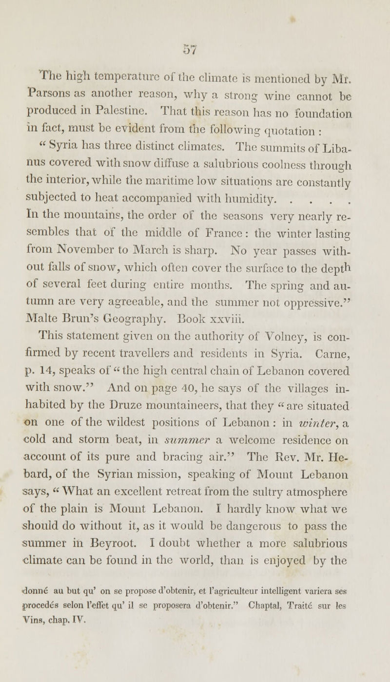 o7 The high temperature of the climate is mentioned by Mr. Parsons as another reason, why a strong wine cannot he produced in Palestine. That this reason has no foundation in fact, must be evident from the following quotation : Syria has three distinct climates. The summits of Liba- nus covered with snow diffuse a salubrious coolness through the interior, while the maritime low situations are constantly subjected to heat accompanied with humidity. .... In the mountains, the order of the seasons very nearly re- sembles that of the middle of France: the winter lasting from November to March is sharp. No year passes with- out falls of snow, which often cover the surface to the depth of several feet during entire months. The spring and au- tumn are very agreeable, and the summer not oppressive. Malte Brim's Geography. Book xxviii. This statement given on the authority of Volney, is con- firmed by recent travellers and residents in Syria. Carne, p. 14, speaks of the high central chain of Lebanon covered with snow. And on page 40, he says of the villages in- habited by the Druze mountaineers, that they are situated on one of the wildest positions of Lebanon: in whiter, a cold and storm beat, in summer a welcome residence on account of its pure and bracing air. The Rev. Mr. He- bard, of the Syrian mission, speaking of Mount Lebanon says, What an excellent retreat from the sultry atmosphere of the plain is Mount Lebanon. I hardly know what we should do without it, as it would be dangerous to pass the summer in Beyroot. I doubt whether a more salubrious climate can be found in the world, than is enjoyed by the donne au but qu' on se propose d'obtenir, et l'agricultcur intelligent variera ses procedes selon 1'effet qu' il se proposera d'obtenir. Chaptal, Traite sur les Vins, chap. IV.