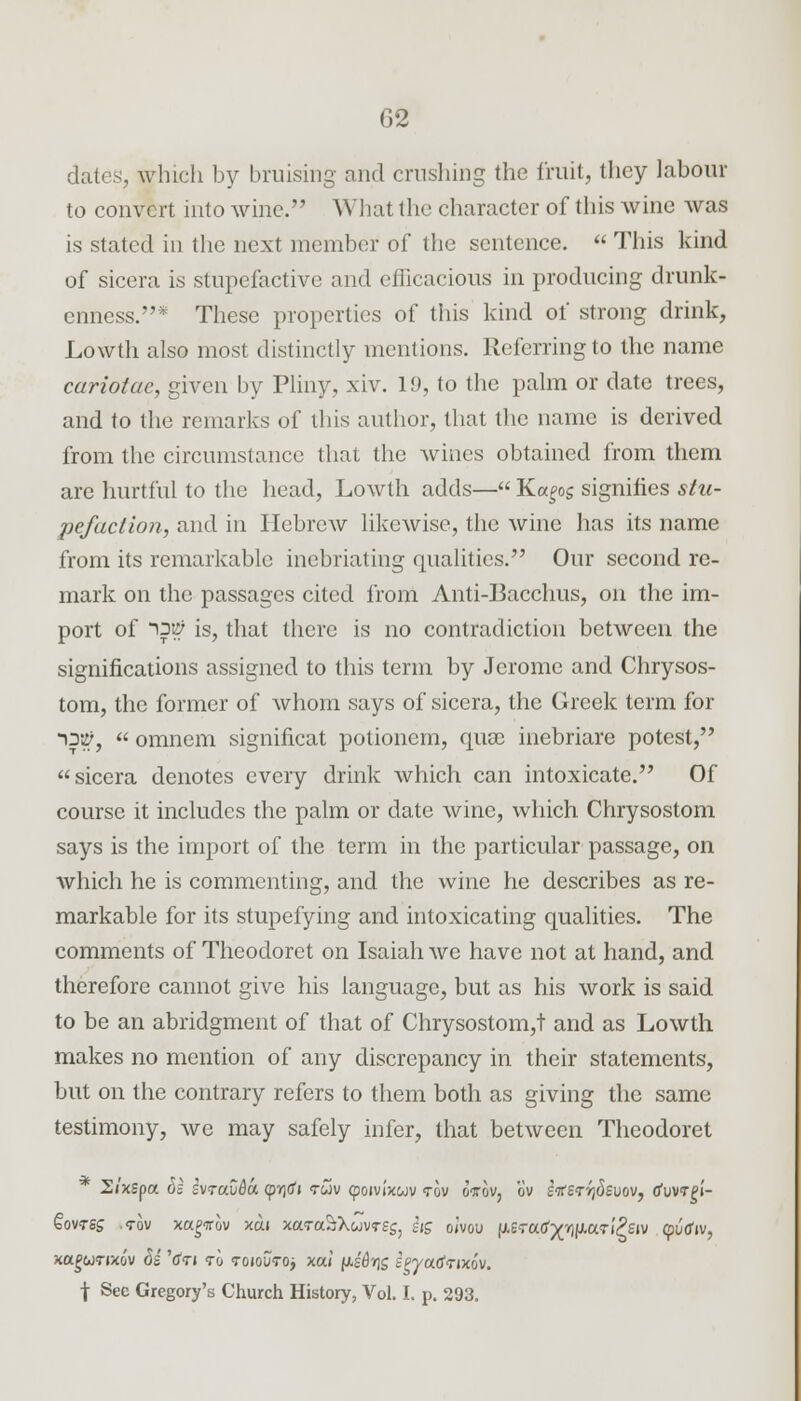 dates, which by bruising and crushing the fruit, they labour to convert into wine. What the character of this wine was is stated in the next member of the sentence. This kind of sicera is stupefactive and efficacious in producing drunk- enness.* These properties of this kind of strong drink, Lowth also most distinctly mentions. Referring to the name cariotae, given by Pliny, xiv. 19, to the palm or date trees, and to the remarks of this author, that the name is derived from the circumstance that the wines obtained from them are hurtful to the head, Lowth adds— K«£og signifies stu- pefaction, and in Hebrew likewise, the wine has its name from its remarkable inebriating qualities. Our second re- mark on the passages cited from Anti-Bacchus, on the im- port of Ofi? is, that there is no contradiction between the significations assigned to this term by Jerome and Chrysos- tom, the former of whom says of sicera, the Greek term for 13#,  omnem significat potionem, quae inebriare potest, sicera denotes every drink which can intoxicate. Of course it includes the palm or date wine, which Chrysostom says is the import of the term in the particular passage, on which he is commenting, and the wine he describes as re- markable for its stupefying and intoxicating qualities. The comments of Theodoret on Isaiah we have not at hand, and therefore cannot give his language, but as his work is said to be an abridgment of that of Chrysostom,t and as Lowth makes no mention of any discrepancy in their statements, but on the contrary refers to them both as giving the same testimony, we may safely infer, that between Theodoret 2/xspa 6i svraCda <pT)(f» <rwv (poivixwv <rov oi-ov, ov ertzriidevov, tfuvrgi- §ovtss .<rov xagTrov xdi xaTaStXwvrsg, hg oivou (JLeTatf^^aTi^siv (puffiv, xc^wtixo'v M V<n to toioutoj xai /xs'^g spyadtixov. \ See Gregory's Church History, Vol. I. p. 293.