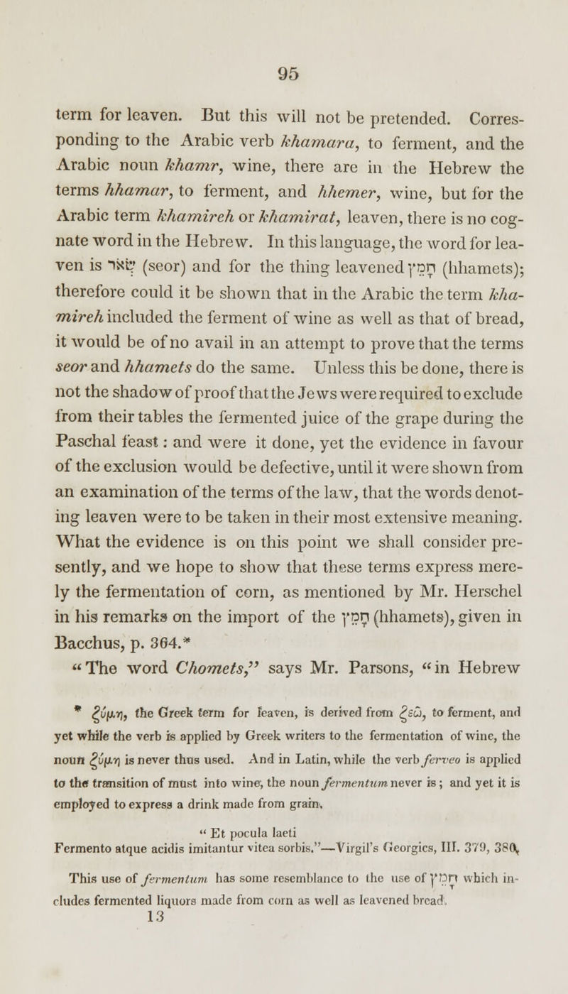 term for leaven. But this will not be pretended. Corres- ponding to the Arabic verb khamara, to ferment, and the Arabic noun khamr, wine, there are in the Hebrew the terms hhamar, to ferment, and hhemer, wine, but for the Arabic term khamireh or khamirat, leaven, there is no cog- nate word in the Hebrew. In this language, the word for lea- ven is ixi? (seor) and for the thing leavened yon (hhamets); therefore could it be shown that in the Arabic the term kha- mireh included the ferment of wine as well as that of bread, it would be of no avail in an attempt to prove that the terms seor and hhamets do the same. Unless this be done, there is not the shadow of proof that the Jews were required to exclude from their tables the fermented juice of the grape during the Paschal feast: and were it done, yet the evidence in favour of the exclusion would be defective, until it were shown from an examination of the terms of the law, that the words denot- ing leaven were to be taken in their most extensive meaning. What the evidence is on this point we shall consider pre- sently, and we hope to show that these terms express mere- ly the fermentation of corn, as mentioned by Mr. Herschel in his remarks on the import of the ]*nn (hhamets), given in Bacchus, p. 364.* The word Chornets says Mr. Parsons, in Hebrew * ^Cfj.r], the Greek term for leaven, is derived from Psu, to ferment, and yet while the verb is applied by Greek writers to the fermentation of wine, the noun ^ufjivj is never thus used. And in Latin, while the verb ferveo is applied to the transition of must into wine, the noun fermentum never is; and yet it is employed to express a drink made from grain.  Et pocula laeti Fermento atque acidis imitantur vitea sorbis.—Virgil's Georgics, III. 379, 38Q, This use of fermentum has some resemblance to the use of |'ttn which in- cludes fermented liquors made from corn as well as leavened bread, 13