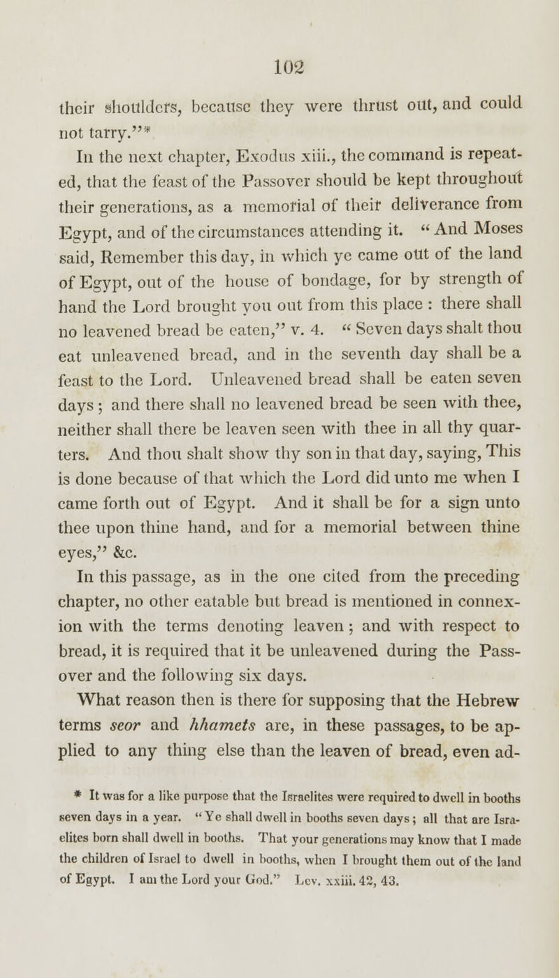their shoulders, because they were thrust out, and could not tarry.* In the next chapter, Exodus xiii., the command is repeat- ed, that the feast of the Passover should be kept throughout their generations, as a memorial of their deliverance from Egypt, and of the circumstances attending it.  And Moses said, Remember this day, in which ye came out of the land of Egypt, out of the house of bondage, for by strength of hand the Lord brought you out from this place : there shall no leavened bread be eaten, v. 4.  Seven days shalt thou eat unleavened bread, and in the seventh day shall be a feast to the Lord. Unleavened bread shall be eaten seven days ; and there shall no leavened bread be seen with thee, neither shall there be leaven seen with thee in all thy quar- ters. And thou shalt show thy son in that day, saying, This is done because of that which the Lord did unto me when I came forth out of Egypt. And it shall be for a sign unto thee upon thine hand, and for a memorial between thine eyes, &c. In this passage, as in the one cited from the preceding chapter, no other eatable but bread is mentioned in connex- ion with the terms denoting leaven; and with respect to bread, it is required that it be unleavened during the Pass- over and the following six days. What reason then is there for supposing that the Hebrew terms seor and hhamets are, in these passages, to be ap- plied to any thing else than the leaven of bread, even ad- * It was for a like purpose that the Israelites were required to dwell in booths seven days in a year.  Ye shall dwell in booths seven days; all that are Isra- elites born shall dwell in booths. That your generations may know that I made the children of Israel to dwell in booths, when I brought them out of the land of Egypt. I am the Lord your God. Lev. xxiii. 42, 43.