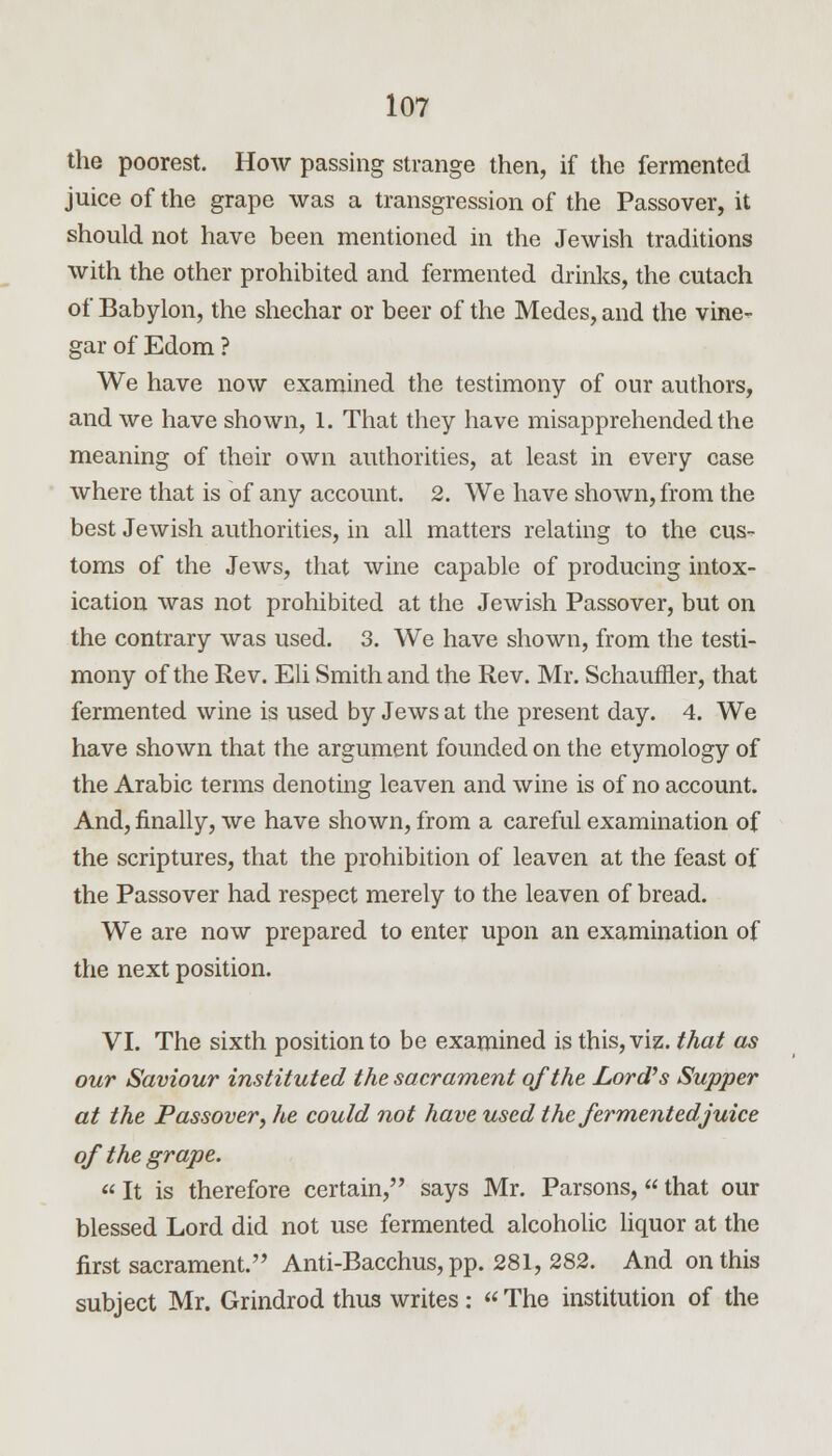 the poorest. How passing strange then, if the fermented juice of the grape was a transgression of the Passover, it should not have been mentioned in the Jewish traditions with the other prohibited and fermented drinks, the cutach of Babylon, the shechar or beer of the Medes, and the vine- gar of Edom ? We have now examined the testimony of our authors, and we have shown, 1. That they have misapprehended the meaning of their own authorities, at least in every case where that is of any account. 2. We have shown, from the best Jewish authorities, in all matters relating to the cus- toms of the Jews, that wine capable of producing intox- ication was not prohibited at the Jewish Passover, but on the contrary was used. 3. We have shown, from the testi- mony of the Rev. Eli Smith and the Rev. Mr. Schaufner, that fermented wine is used by Jews at the present day. 4. We have shown that the argument founded on the etymology of the Arabic terms denoting leaven and wine is of no account. And, finally, we have shown, from a careful examination of the scriptures, that the prohibition of leaven at the feast of the Passover had respect merely to the leaven of bread. We are now prepared to enter upon an examination of the next position. VI. The sixth position to be examined is this, viz. that as our Saviour instituted the sacrament of the Lord's Supper at the Passover; he could not have used the fermented juice of the grape. «It is therefore certain, says Mr. Parsons,«that our blessed Lord did not use fermented alcoholic liquor at the first sacrament. Anti-Bacchus, pp. 281, 282. And on this subject Mr. Grindrod thus writes : The institution of the
