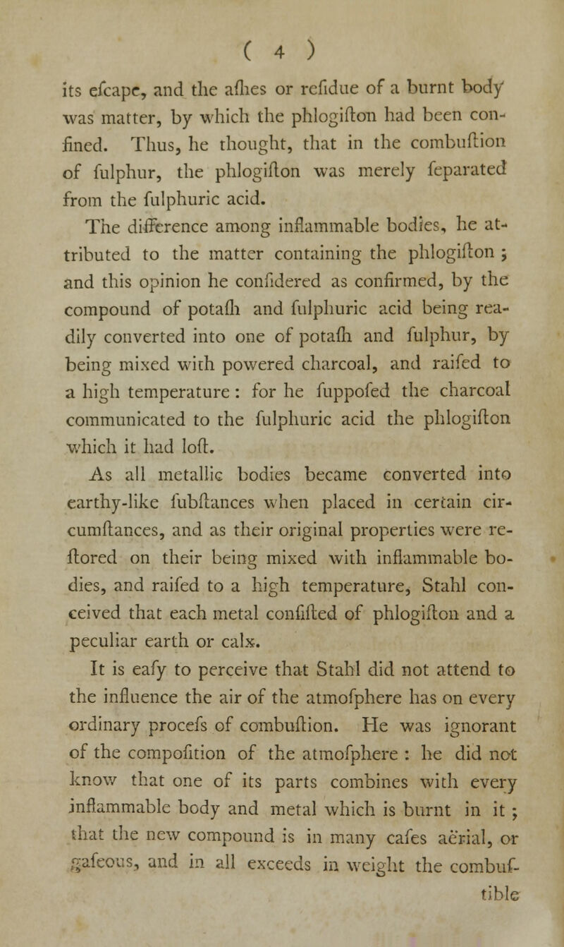 its efcape, and the afhes or refidue of a burnt body was matter, by which the phlogifton had been con- fined. Thus, he thought, that in the combuftion of fulphur, the phlogifton was merely feparated from the fulphuric acid. The difference among inflammable bodies, he at- tributed to the matter containing the phlogifton ; and this opinion he confidered as confirmed, by the compound of potafli and fulphuric acid being rea- dily converted into one of potafli and fulphur, by being mixed with powered charcoal, and raifed to a high temperature: for he fuppofed the charcoal communicated to the fulphuric acid the phlogifton which it had loft. As all metallic bodies became converted into earthy-like fubftances when placed in certain cir- cumftances, and as their original properties were re- ftored on their being mixed with inflammable bo- dies, and raifed to a high temperature, Stahl con- ceived that each metal confifted of phlogifton and a peculiar earth or calx. It is eafy to perceive that Stahl did not attend to the influence the air of the atmofphere has on every ordinary procefs of combuftion. He was ignorant of the compofition of the atmofphere : he did not know that one of its parts combines with every inflammable body and metal which is burnt in it ; that the new compound is in many cafes aerial, or gafeous, and in all exceeds in weight the combus- tible