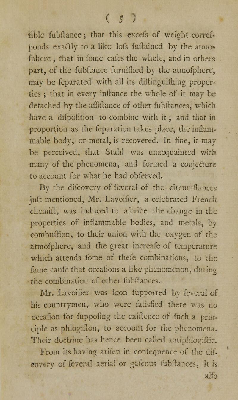 tible fubftance; that this excefs of weight coiTeS* ponds exa&ly to a like lofs fuitained by the atmo- sphere ; that in fome cafes the whole, and in others part, of the fubftance furnilhed by the atmoSpherc, may be Separated with all its distinguishing proper- ties ; that in every inftance the whole of it may be detached by the affiftance of other fubilances, which have a difpofition to combine with it ; and that in proportion as the Separation takes place, the inflam- mable body, or metal, is recovered. In fine, it may be perceived, that Stahl was unacquainted with many of the phenomena, and formed a conjecture to account for what he had obferved. By the difcovery of feveral of the eircumftances juft mentioned, Mr. Lavoiiler, a celebrated French chemift, was induced to afcribe the change in the properties of inflammable bodies, and metals, by combuflion, to their union with the oxygen of the atmofphere, and the great increafe of temperature which attends fome of thefe combinations, to the fame caufe that occafions a like phenomenon, during the combination of other fubilances. Mr. Lavoifier was foon Supported by Several of his countrymen, who were Satisfied there was no occaSion for SuppoSmg the exigence of Such a prin- ciple as phlogifton, to account for the phenomena. Their doctrine has hence been called antiphlogiftic. From its having arifen in confequence of the dif- covery of feveral aerial or gafcous Subflances, it h alfo