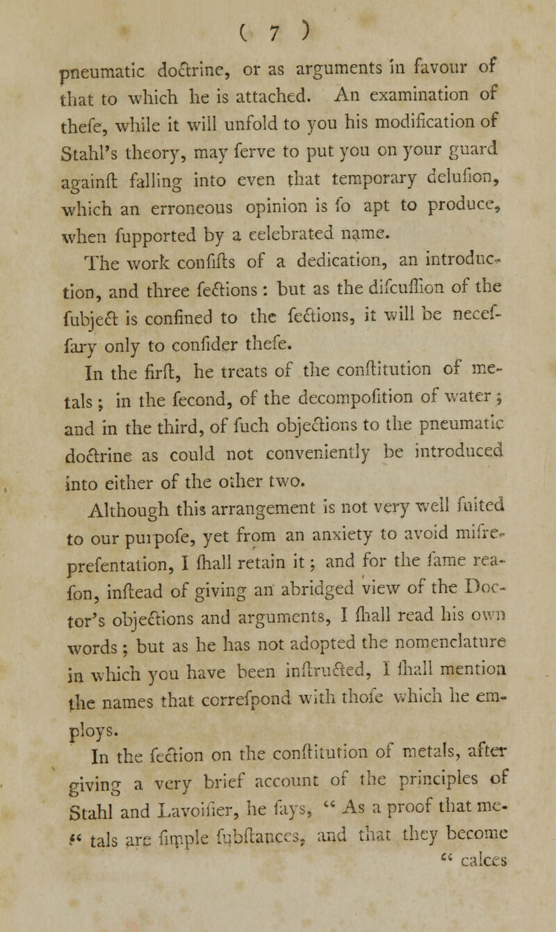 pneumatic doctrine, or as arguments in favour of that to which he is attached. An examination of thefe, while it will unfold to you his modification of StahFs theory, may ferve to put you on your guard againft falling into even that temporary delufion, which an erroneous opinion is fo apt to produce, when fupported by a celebrated name. The work confifts of a dedication, an introduc- tion, and three fections: but as the difcuflion of the fubjeft is confined to the fections, it will be necef- fary only to confider thefe. In the firfl:, he treats of the conftitution of me- tals ; in the fecond, of the decompofition of water ; and in the third, of fuch objections to the pneumatic doctrine as could not conveniently be introduced into either of the other two. Although this arrangement is not very well fuited to our purpofe, yet from an anxiety to avoid miire prefentation, I fhaJl retain it; and for the fame rea- fon, inftead of giving an abridged view of the Doc- tor's objections and arguments, I mall read his own words ; but as he has not adopted the nomenclature in which you have been inflrucled, I mall mention the names that ccrrefpond with thofe which he em- ploys. In the fection on the conftitution of metals, after giving a very brief account of the principles of Stahl and Lavoifier, he fays*  As a proof that me- f< tals are fiipple fubftances, and that they become  calces