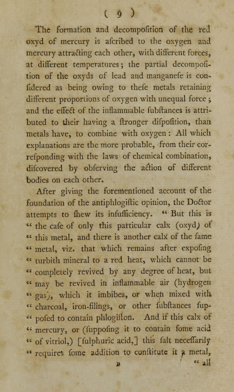 The formation and decompofition of the red oxyd of mercury is afcribed to the oxygen and mercury attracting each other, with different forces, at different temperatures; the partial decompofi- tion of the oxyds of lead and manganefe is con- fidered as being owing to thefe metals retaining different proportions of oxygen with unequal force ; and the effect of the inflammable fubftances is attri- buted to their having a flronger difpofition, than metals have, to combine with oxygen: All which explanations are the more probable, from their cor- refponding with the laws of chemical combination* difcovered by obferving the action of different bodies on each other. After giving the forementioned account of the foundation of the antiphlogiflic opinion, the Doftor attempts to fhew its infufficiency. But this is  the cafe of only this particular calx (oxydj of  this metal, and there is another calx of the fame  metal, viz. that which remains after expofing  turbith mineral to a red heat, which cannot be  completely revived by any degree of heat, but  may be revived in inflammable air (hydrogen «« gas), which it imbibes, or when mixed with  charcoal, iron-filings, or other fubftances fup- *' pofed to contain phlogifton. And if this calx of *' mercury, or (fuppofmg it to contain fome acid  of vitriol,) [fulphuric acid,] this fall neceffanly  requires fome addition to conftitute it a metal, »  all