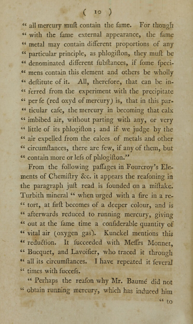 *' all mercury mud contain the fame. For though  with the fame external appearance, the fame  metal may contain different proportions of any  particular principle, as phlogifton, they mud be  denominated diiferent fubftances, if fome fpeci-  mens contain this element and others be wholly  deftitute of it. All, therefore, that can be in-  ferred from the experiment with the precipitate  perfe (red oxyd of mercury) is, that in this par*  ticular cafe, the mercury in becoming that calx  imbibed air, without parting with any, or very  little of its phlogifton ; and if we judge by the  air expelled from the calces of metals and other *' circumftances, there are few, if any of them, but  contain more or lefs of phlogifton. From the following pafTages in Fourcroy's Ele- ments of Chemiftry &c. it appears the reafoning in the paragraph juft read is founded on a miftake. Turbith mineral  when urged with a fire in a re-  tort, at firft becomes of a deeper colour, and is  afterwards reduced to running mercury, giving  out at the fame time a confiderable quantity of  vital air (oxygen gas). Kunckel mentions this  reduction. It fucceeded with MelTrs Monnet,  Bucquet, and Lavoifier, who traced it through  all its circumftances. I have repeated it feveral  times with fuccefs.  Perhaps the reafon why Mr. Baume did not  obtain running mercury, which has induced him  to