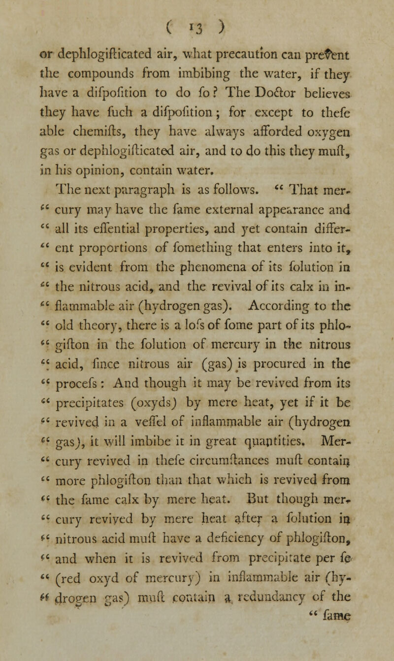 or dephlogiflicated air, what precaution can present the compounds from imbibing the water, if they have a difpofition to do fo ? The Doctor believes they have fuch a difpofition; for except to thefe able chemifls, they have always afforded oxygen gas or dephlogifticated air, and to do this they muff, in his opinion, contain water. The next paragraph is as follows.  That mer- ft cury may have the fame external appearance and  all its eifential properties, and }'et contain differ-  ent proportions of fomething that enters into it,  is evident from the phenomena of its folution in  the nitrous acid, and the revival of its calx in in-  flammable air (hydrogen gas). According to the  old theory, there is a lofs of fome part of its phlo-  gifton in the folution of mercury in the nitrous  acid, fince nitrous air (gas) is procured in the  procefs : And though it may be revived from its  precipitates (oxyds) by mere heat? yet if it be  revived in a veifel of inflammable air (hydrogen  gas), it will imbibe it in great quantities. Mer-  cury revived in thefe circumftances muff contain  more phlogifton than that which is revived from H the fame calx by mere heat. But though mer*  cury revived by mere heat after a folution in *s nitrous acid mud have a deficiency of phlogifton, <c and when it is revived from precipitate per fe  (red oxyd of mercury) in inflammable air (hy- « drogen gas) muft contain a redundancy of the  fame