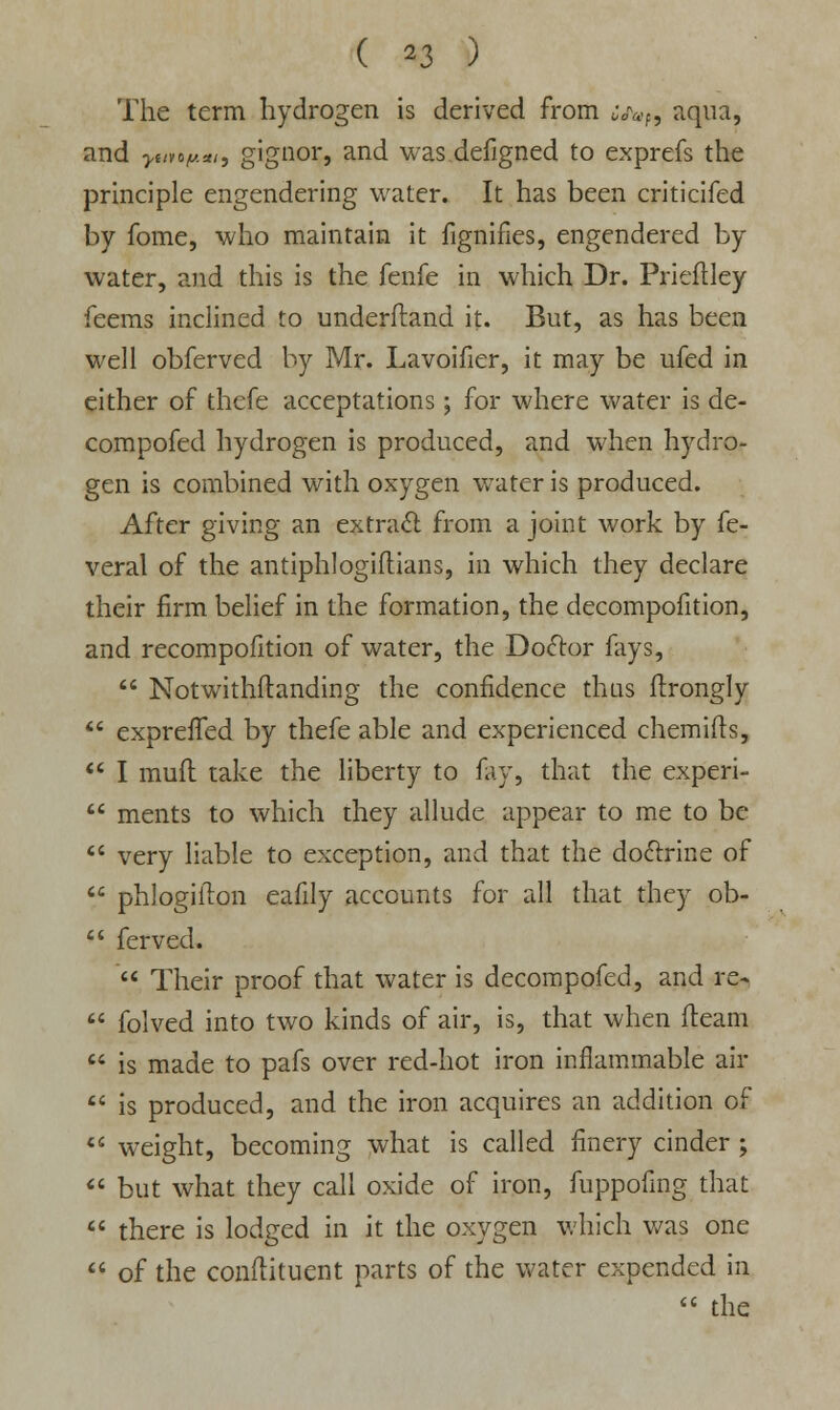 The term hydrogen is derived from cj^f9 aqua, and yuvof,.*,, gignor, and was defigned to exprefs the principle engendering water. It has been criticifed by fome, who maintain it fignifies, engendered by water, and this is the fenfe in which Dr. Prieftley Teems inclined to underftand it. But, as has been well obferved by Mr. Lavoifier, it may be ufed in either of thefe acceptations; for where water is de- compofed hydrogen is produced, and when hydro- gen is combined with oxygen water is produced. After giving an extract from a joint work by fe- veral of the antiphlogiflians, in which they declare their firm belief in the formation, the decompofition, and recompofition of water, the Doctor fays,  Notwithstanding the confidence thus ftrongly  expreffed by thefe able and experienced chemirts,  I mufl take the liberty to fay, that the experi-  ments to which they allude appear to me to be  very liable to exception, and that the doctrine of  phlogilton eafily accounts for all that they ob-  ferved.  Their proof that water is decompofed, and re-  folved into two kinds of air, is, that when fleam  is made to pafs over red-hot iron inflammable air  is produced, and the iron acquires an addition of  weight, becoming what is called finery cinder ;  but what they call oxide of iron, fuppofmg that  there is lodged in it the oxygen which was one  of the conftituent parts of the water expended in  the