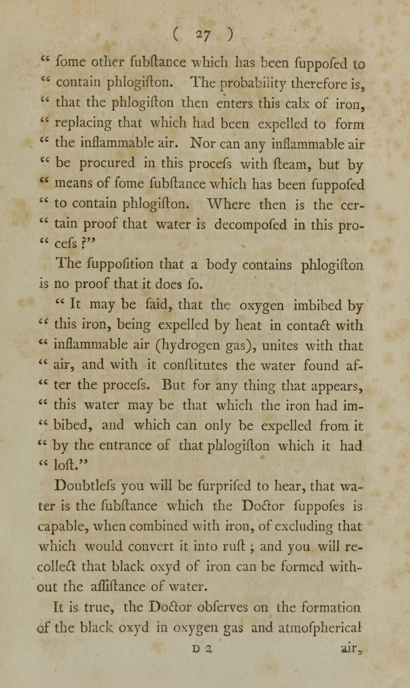 ** fome other fubftance which has been fuppofed to M contain phlogiflon. The probability therefore is,  that the phlogiflon then enters this calx of iron,  replacing that which had been expelled to form  the inflammable air. Nor can any inflammable air  be procured in this procefs with fleam, but by  means of fome fubftance which has been fuppofed  to contain phlogiflon. Where then is the cer-  tain proof that water is decompofed in this pro-  cefs ? The fuppofition that a body contains phlogiflon is no proof that it does fo.  It may be faid, that the oxygen imbibed by  this iron, being expelled by heat in contadt with  inflammable air (hydrogen gas), unites with that  air, and with it conftitutes the water found af-  ter the procefs. But for any thing that appears,  this water may be that which the iron had im-  bibed, and which can only be expelled from it  by the entrance of that phlogiflon which it had  loft. Doubtlefs you will be furprifed to hear, that wa- ter is the fubftance which the Dodtor fuppofes is capable, when combined with iron, of excluding that which would convert it into ruft ; and you will re- colled! that black oxyd of iron can be formed with- out the afliftance of water. It is true, the Dodtor obferves on the formation of the black oxyd in oxygen gas and atmofpherical D 2. air,