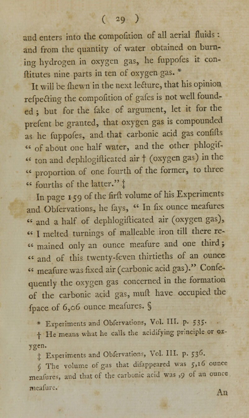 and enters into the compofition of all aerial fluids: and from the quantity of water obtained on burn- ing hydrogen in oxygen gas, he fuppofes it con- flitutes nine parts in ten of oxygen gas. * It will be fliewn in the next lecture, that his opinion refpecting the compofition of gafes is not well found- ed ; but for the fake of argument, let it for the prefent be granted, that oxygen gas is compounded as he fuppofes, and that carbonic acid gas confifts  of about one half water, and the other phlogif-  ton and dephlogifticated air t (oxygen gas) in the  proportion of one fourth of the former, to three  fourths of the latter. J In page 159 of the firft volume of his Experiments and Obfervations, he fays,  In fix ounce meafures  and a half of dephlogifticated air (oxygen gas),  I melted turnings of malleable iron till there re-  mained only an ounce meafure and one third;  and of this twenty-feven thirtieths of an ounce  meafure was fixed air (carbonic acid gas). Confe- quently the oxygen gas concerned in the formation of the carbonic acid gas, mud have occupied the fpace of 6,06 ounce meafures. § * Experiments and Obfervations, Vol. III. p- 535- f He means what he calls the acidifying principle or ox- ygen. £ Experiments and Obfervation?, Vol. III. p. 536. § The volume of gas that difappeared was 5,16 ounce meafures, and that of the carbonic acid was ,9 of an ounce meafure. . An