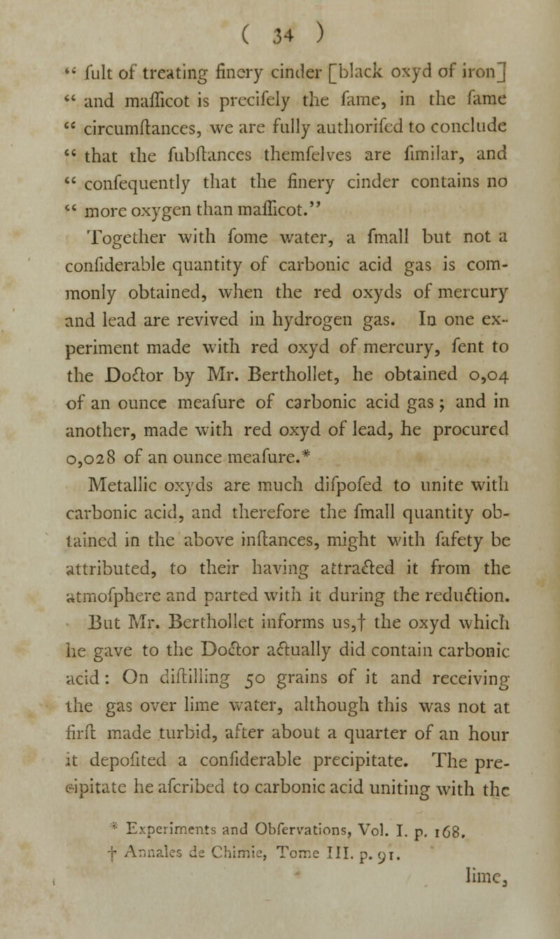 16 jfult of treating finery cinder [black oxyd of iron]  and mafficot is prccifely the fame, in the fame  circumftances, we are fully authorifed to conclude  that the fubftances themfelves are fimilar, and  consequently that the finery cinder contains no  more oxygen than mafficot. Together with fome water, a fmall but not a considerable quantity of carbonic acid gas is com- monly obtained, when the red oxyds of mercury and lead are revived in hydrogen gas. In one ex- periment made with red oxyd of mercury, fent to the Doctor by Mr. Berthollet, he obtained 0,04 of an ounce meafure of carbonic acid gas; and in another, made with red oxyd of lead, he procured 0,028 of an ounce meafure.* Metallic oxyds are much difpofed to unite with carbonic acid, and therefore the fmall quantity ob- tained in the above inftances, might with fafety be attributed, to their having attracted it from the atmofphere and parted with it during the reduction. But Mr. Berthollet informs us,f the oxyd which he gave to the Doctor actually did contain carbonic acid: On difliliing 50 grains of it and receiving the gas over lime water, although this was not at firft made turbid, after about a quarter of an hour it depofited a confiderable precipitate. The pre- cipitate he afcribed to carbonic acid uniting with the * Experiments and Obfervations, Vol. I. p. 168. f Annates de Chimie, Tome III. p. g\, lime.