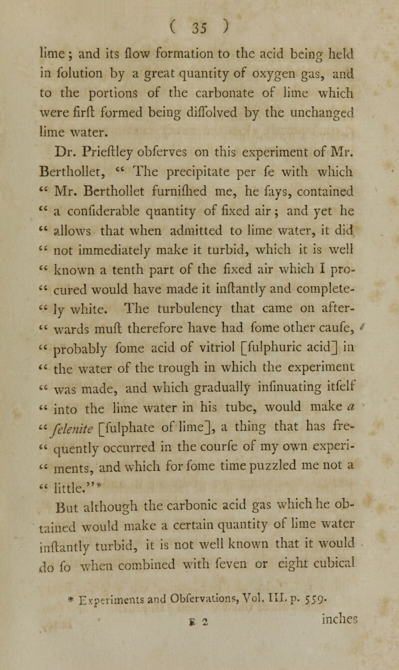 lime; and its flow formation to the acid being held in folution by a great quantity of oxygen gas, and to the portions of the carbonate of lime which were firft formed being diffolved by the unchanged lime water. Dr. Prieftley obferves on this experiment of Mr. Berthollet,  The precipitate per fe with which  Mr. Berthollet furnifhed me, he fays, contained  a confiderable quantity of fixed air; and yet he  allows that when admitted to lime water, it did  not immediately make it turbid, which it is well  known a tenth part of the fixed air which I pro-  cured would have made it inftantly and complete-  ly white. The turbulency that came on after-  wards mufl therefore have had fome other caufc,  probably fome acid of vitriol [fulphuric acid] in  the water of the trough in which the experiment  was made, and which gradually infinuating itfelf  into the lime water in his tube, would make a  felenite [fulphate of lime], a thing that has fre-  quently occurred in the courfe of my own experi-  ments, and which for fome time puzzled me not a <« little.* But although the carbonic acid gas which he ob- tained would make a certain quantity of lime water inftantly turbid, it is not well known that it would do fo when combined with feven or eight cubical * Experiments and Obfervatlons, Vol. III. p. 559. e 2 inches