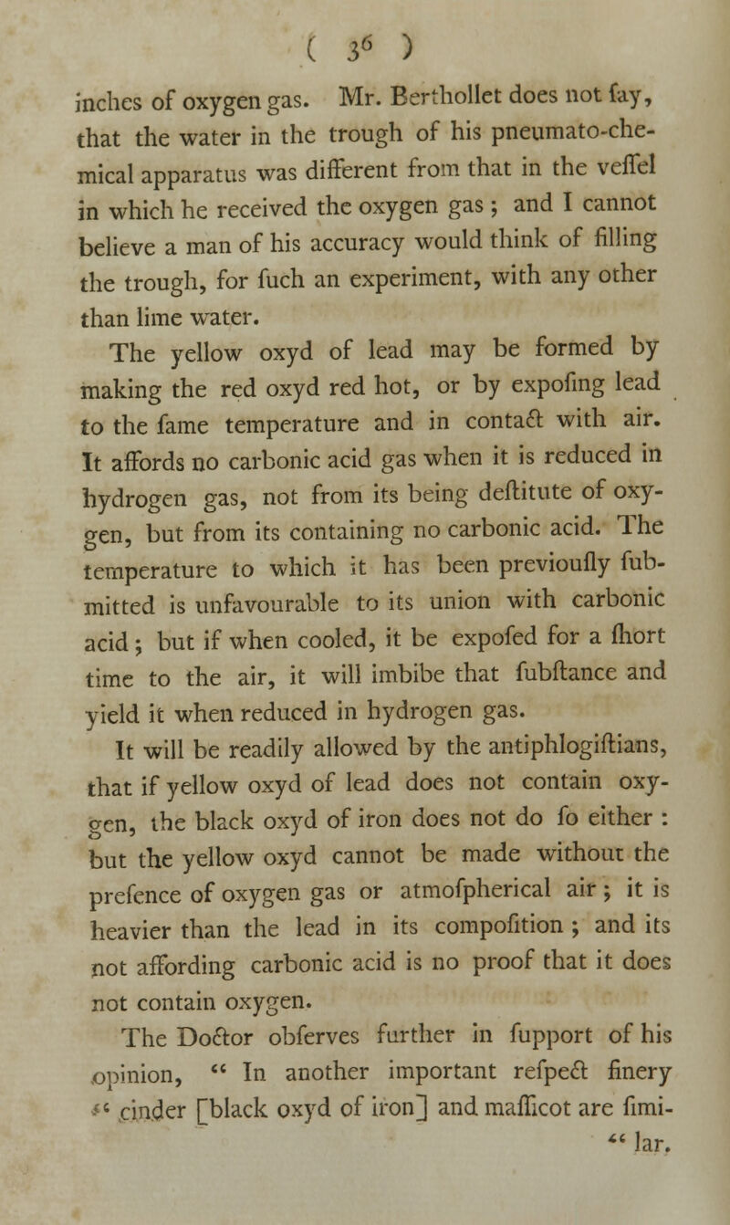 inches of oxygen gas. Mr. Berthollet does not fay, that the water in the trough of his pneumato-che- mical apparatus was different from that in the veffel in which he received the oxygen gas; and I cannot believe a man of his accuracy would think of filling the trough, for fuch an experiment, with any other than lime water. The yellow oxyd of lead may be formed by making the red oxyd red hot, or by expofing lead to the fame temperature and in contaft with air. It affords no carbonic acid gas when it is reduced in hydrogen gas, not from its being deftitute of oxy- gen, but from its containing no carbonic acid. The temperature to which it has been previoufly fub- mitted is unfavourable to its union with carbonic acid ; but if when cooled, it be expofed for a fhort time to the air, it will imbibe that fubftance and yield it when reduced in hydrogen gas. It will be readily allowed by the antiphlogiftians, that if yellow oxyd of lead does not contain oxy- gen, the black oxyd of iron does not do fo either : but the yellow oxyd cannot be made without the prefence of oxygen gas or atmofpherical air ; it is heavier than the lead in its compofition ; and its not affording carbonic acid is no proof that it does not contain oxygen. The Do&or obferves further in fupport of his opinion,  In another important refpect finery -<< .cinder [black oxyd of iron] and mafficot are fimi-  lar.