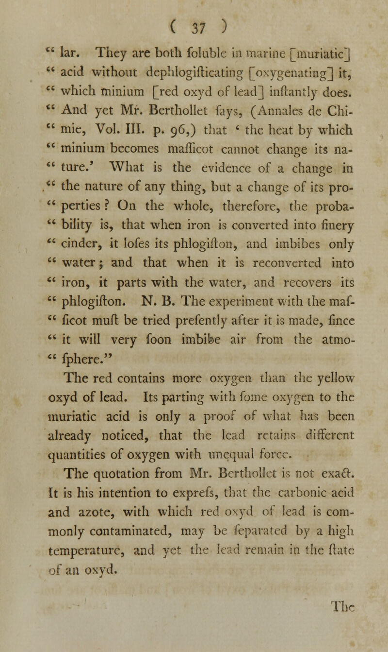 *6 lar. They are both foluble in marine [muriatic]  acid without dephlogifticating [oxygenating] it,  which minium [red oxyd of lead] inftantly does.  And yet Mr. Berthollet fays, (Annales de Chi-  mie, Vol. III. p. 96,) that « the heat by which  minium becomes mafticot cannot change its na-  tare.' What is the evidence of a change in . the nature of any thing, but a change of its pro-  perties ? On the whole, therefore, the proba-  bility is, that when iron is converted into finery  cinder, it lofes its phlogifton, and imbibes only  water; and that when it is reconverted into  iron, it parts with the water, and recovers its  phlogifton. N. B. The experiment with the maf-  ficot muft be tried prefently after it is made, fincc  it will very foon imbibe air from the atmo-  fphere. The red contains more oxygen than the yellow oxyd of lead. Its parting with fome oxygen to the muriatic acid is only a proof of what has been already noticed, that the lead retains different quantities of oxygen with unequal force. The quotation from Mr. Berthollet is not exact. It is his intention to exprefs, that the carbonic acid and azote, with which red oxyd of lead is com- monly contaminated, may be feparated by a high temperature, and yet the lead remain in the (late of an oxyd. The