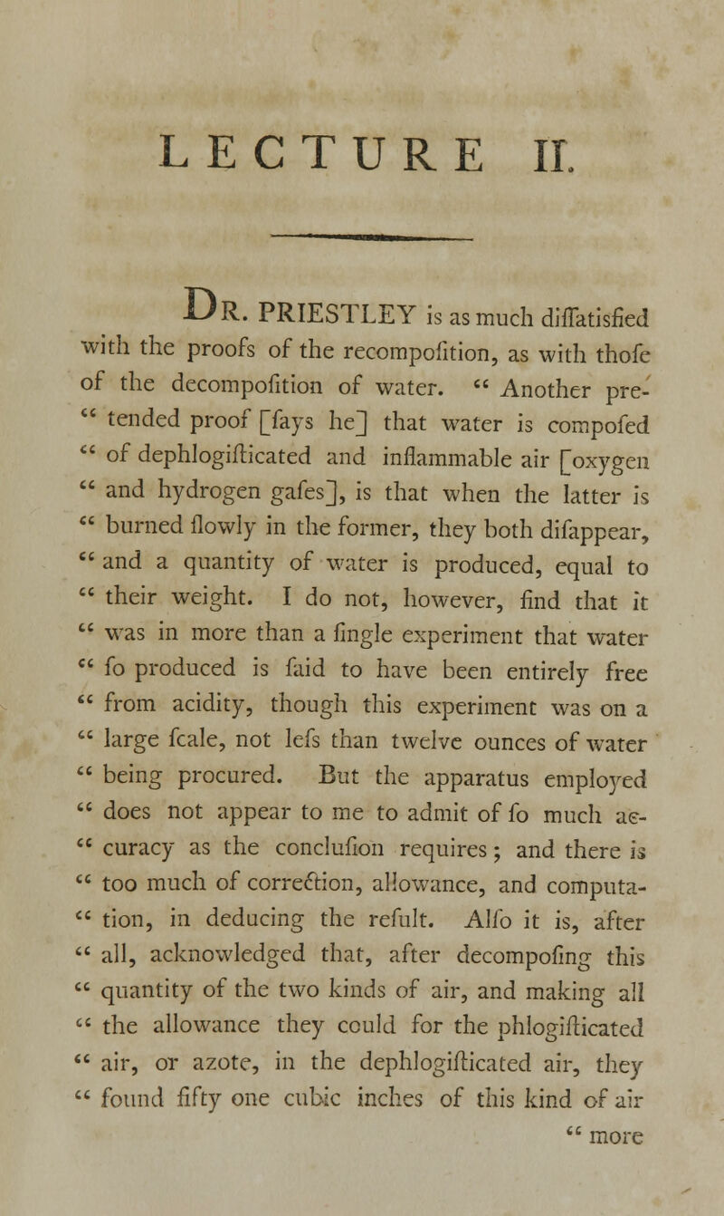 Dr. PRIESTLEY is as much diffatisfied with the proofs of the recompofition, as with thofe of the decompofition of water.  Another pre-  tended proof [fays he] that water is compofed  of dephlogifticated and inflammable air [oxygen  and hydrogen gafes], is that when the latter is  burned flowly in the former, they both difappear,  and a quantity of water is produced, equal to  their weight. I do not, however, find that it  was in more than a fingle experiment that water  fo produced is faid to have been entirely free  from acidity, though this experiment was on a  large fcale, not lefs than twelve ounces of water  being procured. But the apparatus employed  does not appear to me to admit of fo much ae-  curacy as the conclufion requires; and there is  too much of correction, allowance, and computa-  tion, in deducing the refult. Alio it is, after  all, acknowledged that, after decompofmg this  quantity of the two kinds of air, and making all  the allowance they could for the phlogifticated  air, or azote, in the dephlogifticated air, they  found fifty one cubic inches of this kind of air  more