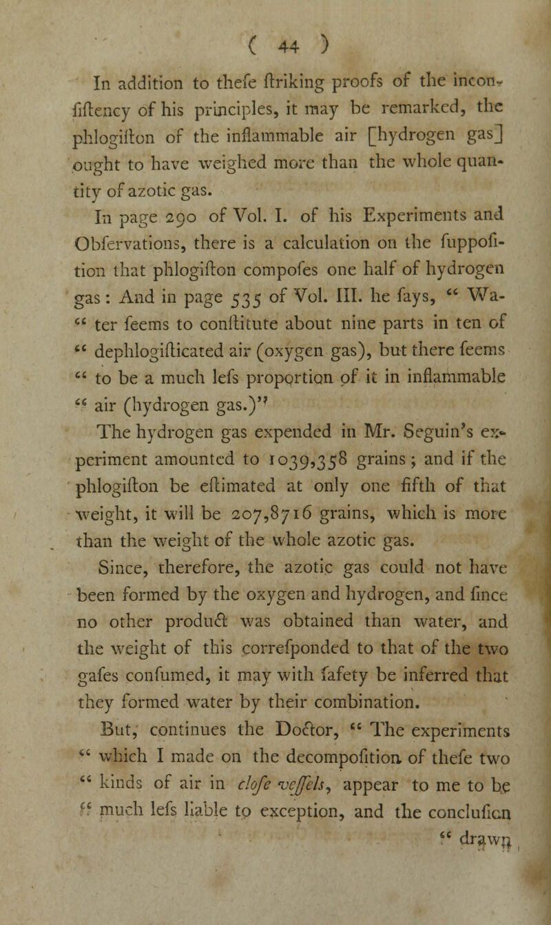 In addition to thefe (hiking proofs of the incon- iiflency of his principles, it may be remarked, the phlogifton of the inflammable air [hydrogen gas] ought to have weighed more than the whole quan- tity of azotic gas. In page 290 of Vol. I. of his Experiments and Obfervations, there is a calculation on the fuppofi- tion that phlogifton compofes one half of hydrogen gas: And in page $35 of Vol. III. he fays,  Wa-  ter feems to conftitute about nine parts in ten of  dephlogiflicated air (oxygen gas), but there feems  to be a much lefs proportion of it in inflammable  air (hydrogen gas.) The hydrogen gas expended in Mr. Seguin's ex- periment amounted to 1039,358 grains; and if the phlogifton be eflimated at only one fifth of that weight, it will be 207,8716 grains, which is more than the weight of the whole azotic gas. Since, therefore, the azotic gas could not have been formed by the oxygen and hydrogen, and fince no other product, was obtained than water, and the weight of this correfponded to that of the two gafes confumed, it may with fafety be inferred that they formed water by their combination. But, continues the Doctor,  The experiments  which I made on the decompofition of thefe two  kinds of air in clofe vcffeh, appear to me to be ct much lefs liable to exception, and the concluficn  draw;;